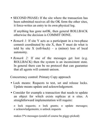 •SECOND PHASE: If the site where the transaction has
been submitted receives all the OK form the other sites,
it force-writes an entry to its own physical log.
If anything has gone noOK, then general ROLLBACK
otherwise the decision is COMMIT DONE.
•Remark 1: If site Y acts as a participant in a two-phase
commit coordinated by site X, then Y must do what is
told by site X (roll-back) – a (minor) loss of local
autonomy.
•Remark 2: If one of the messages get lost (e.g.
ROLLBACK) then the system is an inconsistent state.
In general there can be no protocol that can guarantee
that all agents will commit unison.
Concurrency control: Primary Copy approach
•Lock means: Requests to test, set and release locks.
Update means update and acknowledgement.
•Consider for example a transaction that needs to update
an object for which exists replicas at n sites. A
straightforward implementation will require:
n lock requests; n lock grants; n update messages;
n acknowledgements; n unlock requests
makes 5*n messages (could of course be piggy-picked)
 