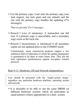 •Use the primary copy: Lock only the primary copy (one
lock request, one lock grant and one unlock) and the
site with the primary copy handles the updating (2*n
messages).
Thus we got only 2*n+3 messages.
•Remark 1: Loss of autonomy: A transaction can fail
now if a primary copy is unavailable, and a secondary
copy exists at the local site.
•Remark 2: Inconsistency is introduced if all secondary
copies are not updated prior to the COMMIT point.
Unfortunately, many commercial products support a less
ambitious form of replication in which the update propagation
is guaranteed to be done at some future time. They put the
term replication (performance) against two-phase commit
protocol.
Rule 9-11: Hardware, OS and Network Independence
User should be presented with the “single-system image”
regardless any particular hardware platform, operating system
and network.
•It is desirable to be able to run the same DBMS on
different hardware systems which all participate as
equal partners (where appropriate) in a distr. system.
 