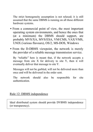 The strict homogeneity assumption is not relaxed; it is still
assumed that the same DBMS is running on all those different
hardware systems.
•From a commercial point of view, the most important
operating system environments, and hence the ones that
(at a minimum) the DBMS should support, are
probably MVS/XA, MVS/ESA, VM/CMS, VAX/VMS,
UNIX (various flavours), OS/2, MS-DOS, Windows
•From the D-DBMS viewpoint, the network is merely
the provider of a reliable message transmission service.
By “reliable” here is meant that, if the network accepts a
message from site X for delivery to site Y, then it will
eventually deliver that message to site Y.
Messages will not be garbled, will not be delivered more than
once and will be delivered in the order sent.
The network should also be responsible for site
authentication.
Rule 12: DBMS independence
Ideal distributed system should provide DVBMS independence
(or transparency).
 
