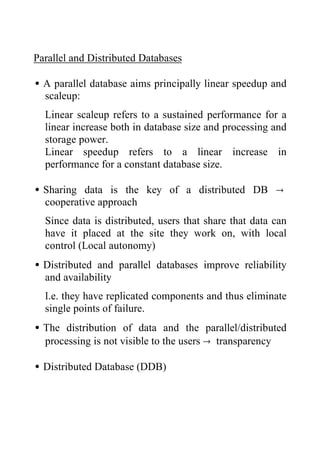 Parallel and Distributed Databases
•A parallel database aims principally linear speedup and
scaleup:
Linear scaleup refers to a sustained performance for a
linear increase both in database size and processing and
storage power.
Linear speedup refers to a linear increase in
performance for a constant database size.
•Sharing data is the key of a distributed DB →
cooperative approach
Since data is distributed, users that share that data can
have it placed at the site they work on, with local
control (Local autonomy)
•Distributed and parallel databases improve reliability
and availability
I.e. they have replicated components and thus eliminate
single points of failure.
•The distribution of data and the parallel/distributed
processing is not visible to the users → transparency
•Distributed Database (DDB)
 