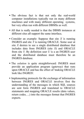 •The obvious fact is that not only the real-world
computer installations typically run on many different
machines and with many different operating systems,
but very often run with different DBMSs as well.
•All that is really needed is that the DBMS instances at
different sites all support the same interface.
•Consider an example: Suppose that site X is running
INGRES and site Y is running ORACLE. Some user at
site X desires to see a single distributed database that
includes data from INGRES (site X) and ORACLE
from site Y. By definition user U is a an INGRES user
and the distributed database must therefore be an
INGRES database.
•The solution is quite straightforward: INGRES must
provide an application program (gateway) that runs
upon ORACLE and has the effect of 'making ORACLE
look like INGRES'.
•Implementing protocols for the exchange of information
between INGRES and ORACLE involves first the
understanding of the messages in which SQL sources
are sent form INGRES and translated to ORACLE
statements and mapping ORACLE results (data values,
return codes, ...) into the messages format that INGRES
expects.
 