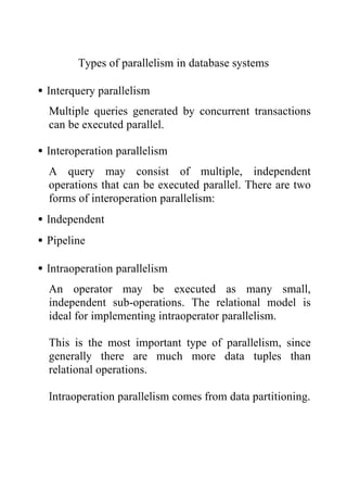Types of parallelism in database systems
•Interquery parallelism
Multiple queries generated by concurrent transactions
can be executed parallel.
•Interoperation parallelism
A query may consist of multiple, independent
operations that can be executed parallel. There are two
forms of interoperation parallelism:
•Independent
•Pipeline
•Intraoperation parallelism
An operator may be executed as many small,
independent sub-operations. The relational model is
ideal for implementing intraoperator parallelism.
This is the most important type of parallelism, since
generally there are much more data tuples than
relational operations.
Intraoperation parallelism comes from data partitioning.
 