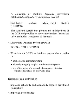 A collection of multiple, logically interrelated
databases distributed over a computer network
•Distributed Database Management System
(D-DBMS)
The software system that permits the management of
the DDB and provides an access mechanism that makes
this distribution transparent to the users.
•Distributed Database System (DDBS)
DDBS = DDB + D-DBMS
•What is not a DDBS: A database system which resides
on
•a timesharing computer system
•a loosely or tightly coupled multiprocessor system
•one of the nodes of a network of computers - this is a
centralised database on a network node
Reasons of data distribution
•Improved reliability and availability through distributed
transactions
•Improved performance
 