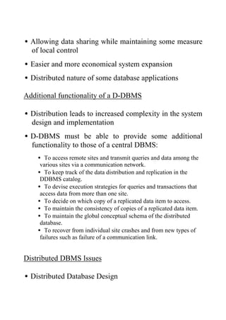 •Allowing data sharing while maintaining some measure
of local control
•Easier and more economical system expansion
•Distributed nature of some database applications
Additional functionality of a D-DBMS
•Distribution leads to increased complexity in the system
design and implementation
•D-DBMS must be able to provide some additional
functionality to those of a central DBMS:
• To access remote sites and transmit queries and data among the
various sites via a communication network.
• To keep track of the data distribution and replication in the
DDBMS catalog.
• To devise execution strategies for queries and transactions that
access data from more than one site.
• To decide on which copy of a replicated data item to access.
• To maintain the consistency of copies of a replicated data item.
• To maintain the global conceptual schema of the distributed
database.
• To recover from individual site crashes and from new types of
failures such as failure of a communication link.
Distributed DBMS Issues
•Distributed Database Design
 