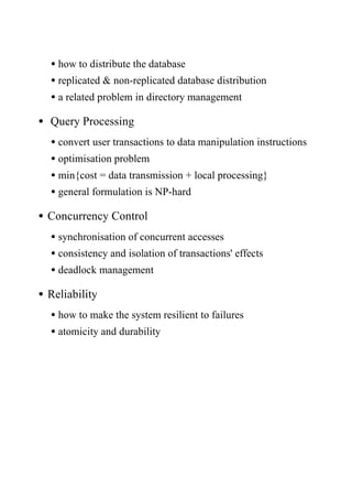•how to distribute the database
•replicated & non-replicated database distribution
•a related problem in directory management
• Query Processing
•convert user transactions to data manipulation instructions
•optimisation problem
•min{cost = data transmission + local processing}
•general formulation is NP-hard
•Concurrency Control
•synchronisation of concurrent accesses
•consistency and isolation of transactions' effects
•deadlock management
•Reliability
•how to make the system resilient to failures
•atomicity and durability
 
