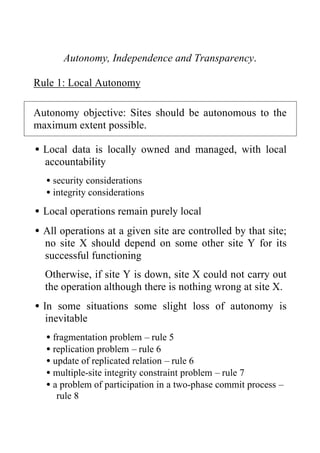 Autonomy, Independence and Transparency.
Rule 1: Local Autonomy
Autonomy objective: Sites should be autonomous to the
maximum extent possible.
•Local data is locally owned and managed, with local
accountability
•security considerations
•integrity considerations
•Local operations remain purely local
•All operations at a given site are controlled by that site;
no site X should depend on some other site Y for its
successful functioning
Otherwise, if site Y is down, site X could not carry out
the operation although there is nothing wrong at site X.
•In some situations some slight loss of autonomy is
inevitable
•fragmentation problem – rule 5
•replication problem – rule 6
•update of replicated relation – rule 6
•multiple-site integrity constraint problem – rule 7
•a problem of participation in a two-phase commit process –
rule 8
 