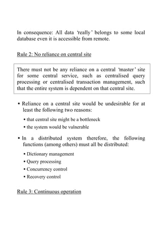 In consequence: All data ‘really’ belongs to some local
database even it is accessible from remote.
Rule 2: No reliance on central site
There must not be any reliance on a central ‘master’site
for some central service, such as centralised query
processing or centralised transaction management, such
that the entire system is dependent on that central site.
•Reliance on a central site would be undesirable for at
least the following two reasons:
•that central site might be a bottleneck
•the system would be vulnerable
•In a distributed system therefore, the following
functions (among others) must all be distributed:
•Dictionary management
•Query processing
•Concurrency control
•Recovery control
Rule 3: Continuous operation
 