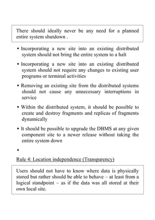 There should ideally never be any need for a planned
entire system shutdown .
•Incorporating a new site into an existing distributed
system should not bring the entire system to a halt
•Incorporating a new site into an existing distributed
system should not require any changes to existing user
programs or terminal activities
•Removing an existing site from the distributed systems
should not cause any unnecessary interruptions in
service
•Within the distributed system, it should be possible to
create and destroy fragments and replicas of fragments
dynamically
•It should be possible to upgrade the DBMS at any given
component site to a newer release without taking the
entire system down
•
Rule 4: Location independence (Transparency)
Users should not have to know where data is physically
stored but rather should be able to behave – at least from a
logical standpoint – as if the data was all stored at their
own local site.
 