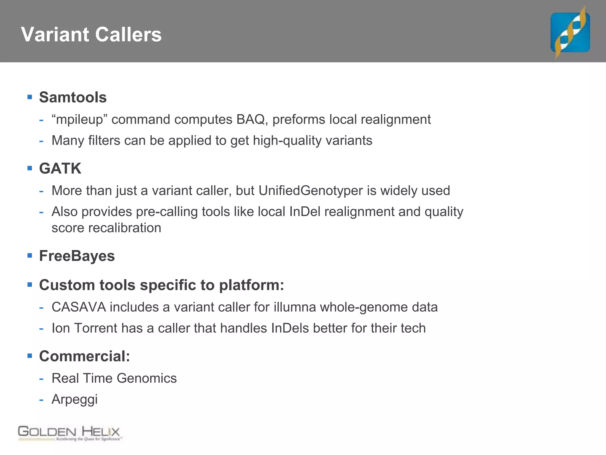 Variant Callers
 Samtools
- “mpileup” command computes BAQ, preforms local realignment
- Many filters can be applied to get high-quality variants
 GATK
- More than just a variant caller, but UnifiedGenotyper is widely used
- Also provides pre-calling tools like local InDel realignment and quality
score recalibration
 FreeBayes
 Custom tools specific to platform:
- CASAVA includes a variant caller for illumna whole-genome data
- Ion Torrent has a caller that handles InDels better for their tech
 Commercial:
- Real Time Genomics
- Arpeggi
 