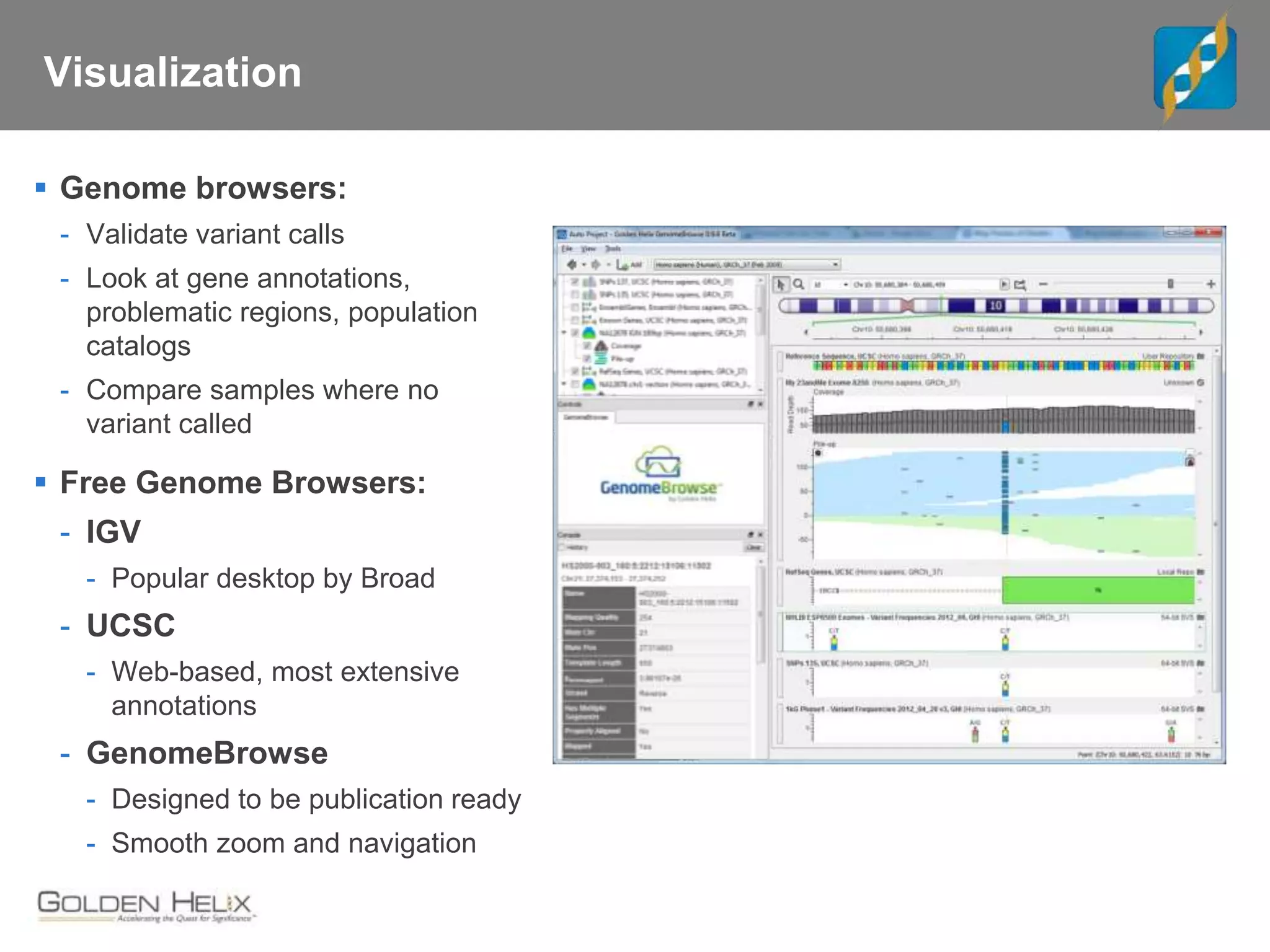 Visualization
 Genome browsers:
- Validate variant calls
- Look at gene annotations,
problematic regions, population
catalogs
- Compare samples where no
variant called
 Free Genome Browsers:
- IGV
- Popular desktop by Broad
- UCSC
- Web-based, most extensive
annotations
- GenomeBrowse
- Designed to be publication ready
- Smooth zoom and navigation
 
