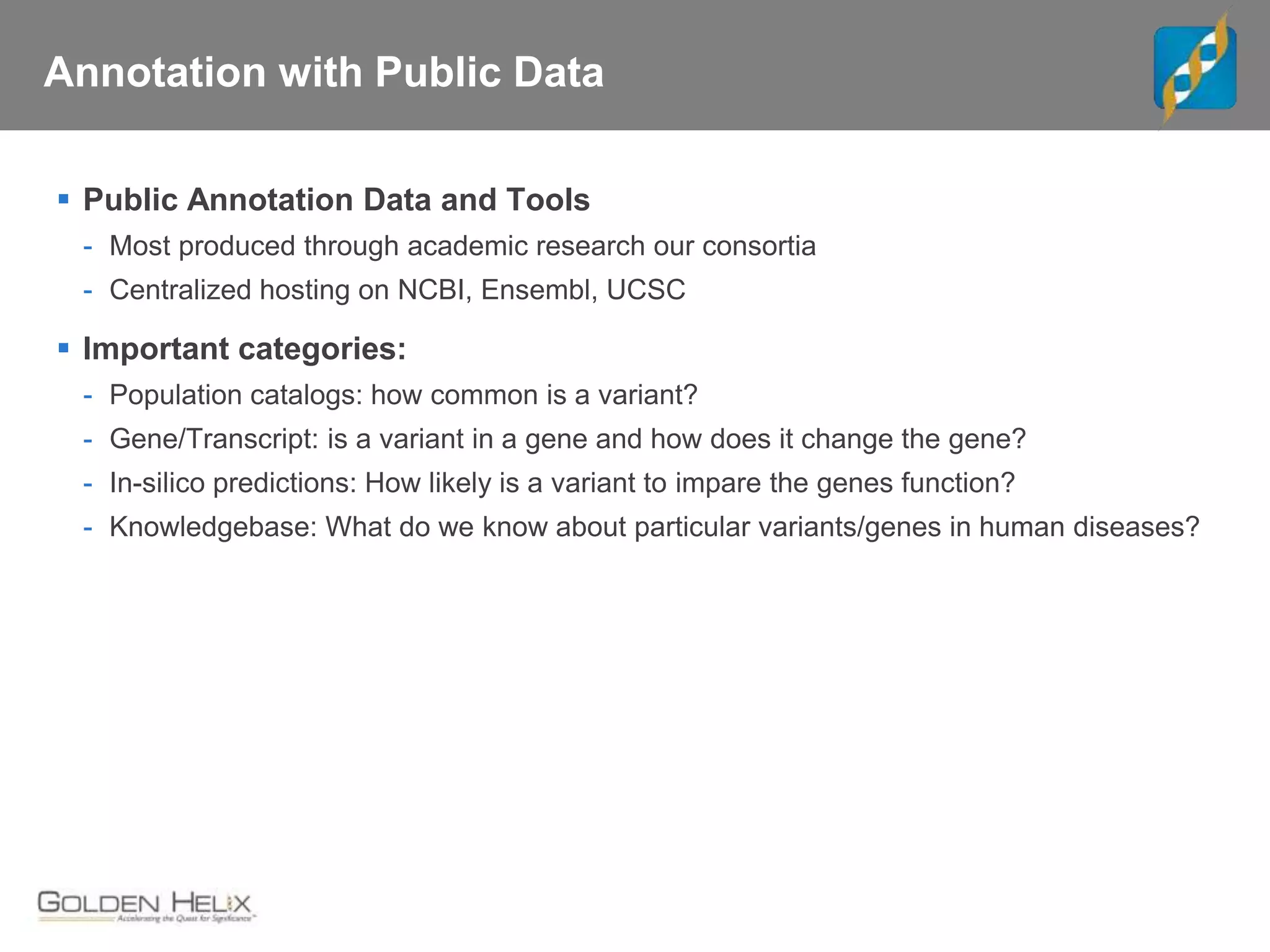 Annotation with Public Data
 Public Annotation Data and Tools
- Most produced through academic research our consortia
- Centralized hosting on NCBI, Ensembl, UCSC
 Important categories:
- Population catalogs: how common is a variant?
- Gene/Transcript: is a variant in a gene and how does it change the gene?
- In-silico predictions: How likely is a variant to impare the genes function?
- Knowledgebase: What do we know about particular variants/genes in human diseases?
 