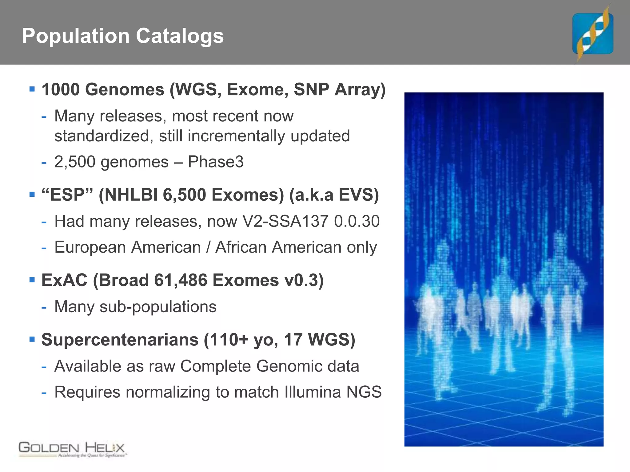 Population Catalogs
 1000 Genomes (WGS, Exome, SNP Array)
- Many releases, most recent now
standardized, still incrementally updated
- 2,500 genomes – Phase3
 “ESP” (NHLBI 6,500 Exomes) (a.k.a EVS)
- Had many releases, now V2-SSA137 0.0.30
- European American / African American only
 ExAC (Broad 61,486 Exomes v0.3)
- Many sub-populations
 Supercentenarians (110+ yo, 17 WGS)
- Available as raw Complete Genomic data
- Requires normalizing to match Illumina NGS
 