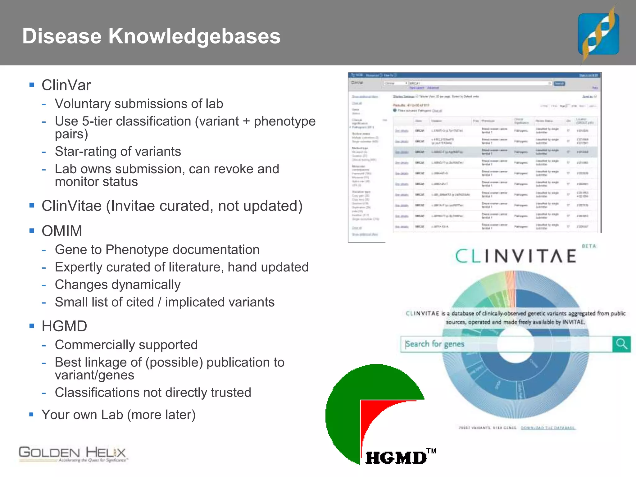 Disease Knowledgebases
 ClinVar
- Voluntary submissions of lab
- Use 5-tier classification (variant + phenotype
pairs)
- Star-rating of variants
- Lab owns submission, can revoke and
monitor status
 ClinVitae (Invitae curated, not updated)
 OMIM
- Gene to Phenotype documentation
- Expertly curated of literature, hand updated
- Changes dynamically
- Small list of cited / implicated variants
 HGMD
- Commercially supported
- Best linkage of (possible) publication to
variant/genes
- Classifications not directly trusted
 Your own Lab (more later)
 