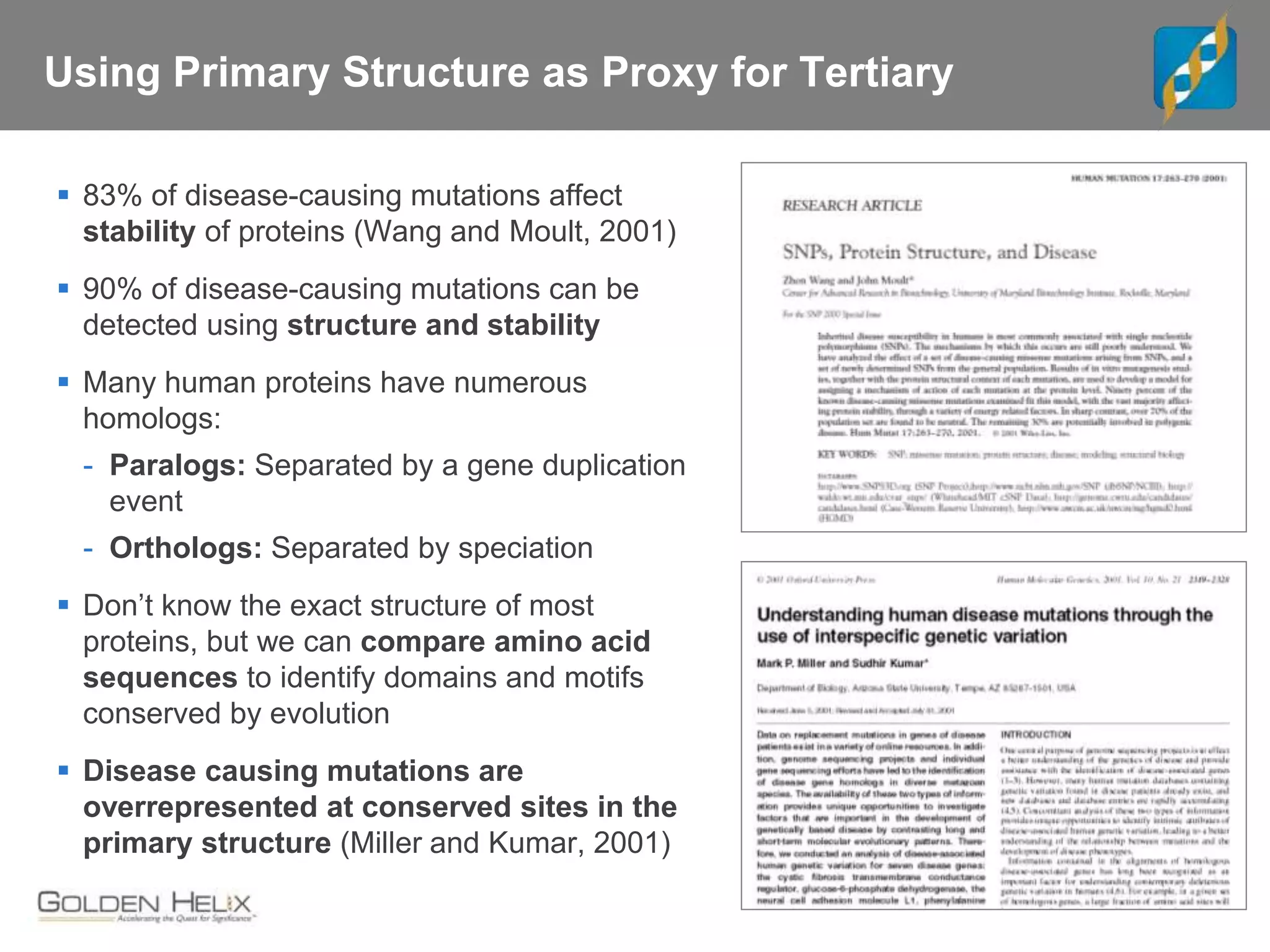 Using Primary Structure as Proxy for Tertiary
 83% of disease-causing mutations affect
stability of proteins (Wang and Moult, 2001)
 90% of disease-causing mutations can be
detected using structure and stability
 Many human proteins have numerous
homologs:
- Paralogs: Separated by a gene duplication
event
- Orthologs: Separated by speciation
 Don’t know the exact structure of most
proteins, but we can compare amino acid
sequences to identify domains and motifs
conserved by evolution
 Disease causing mutations are
overrepresented at conserved sites in the
primary structure (Miller and Kumar, 2001)
 