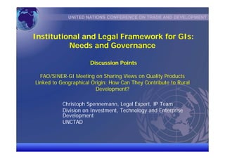 UNCTAD/CD-TFT 1
Institutional and Legal Framework for GIs:
Needs and Governance
Discussion Points
FAO/SINER-GI Meeting on Sharing Views on Quality Products
Linked to Geographical Origin: How Can They Contribute to Rural
Development?
Christoph Spennemann, Legal Expert, IP Team
Division on Investment, Technology and Enterprise
Development
UNCTAD
 