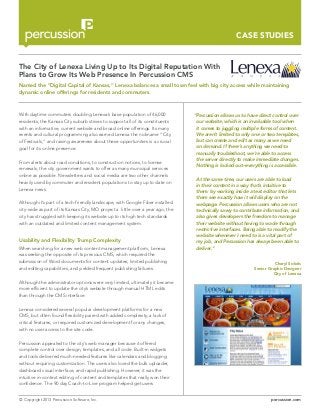 CASE STUDIES

The City of Lenexa Living Up to Its Digital Reputation With
Plans to Grow Its Web Presence In Percussion CMS
Named the “Digital Capital of Kansas,” Lenexa balances a small town feel with big city access while maintaining
dynamic online offerings for residents and commuters.

With daytime commuters doubling Lenexa’s base population of 46,000
residents, the Kansas City suburb strives to support all of its constituents
with an informative, current website and broad online offerings. Its many
events and cultural programming also earned Lenexa the nickname “City
of Festivals,” and raising awareness about these opportunities is a crucial
goal for its online presence.
From alerts about road conditions, to construction notices, to license
renewals, the city government wants to offer as many municipal services
online as possible. Newsletters and social media are two other channels
heavily used by commuter and resident populations to stay up to date on
Lenexa news.
Although it’s part of a tech-friendly landscape, with Google Fiber installed
city-wide as part of its Kansas City, MO project a little over a year ago, the
city has struggled with keeping its website up to its high tech standards
with an outdated and limited content management system.

Usability and Flexibility Trump Complexity
When searching for a new web content management platform, Lenexa
was seeking the opposite of its previous CMS, which required the
submission of Word documents for content updates, limited publishing
and editing capabilities, and yielded frequent publishing failures.

”Percussion allows us to have direct control over
our website, which is an invaluable tool when
it comes to juggling multiple forms of content.
We aren’t limited to only one or two templates,
but can create and edit as many as we need
on demand. If there’s anything we need to
manually troubleshoot, we’re able to access
the server directly to make immediate changes.
Nothing is locked out–everything is accessible.
	 At the same time, our users are able to load
in their content in a way that’s intuitive to
them: by working inside a text editor that lets
them see exactly how it will display on the
webpage. Percussion allows users who are not
technically savvy to contribute information, and
also gives developers the freedom to manage
their website without having to wade through
restrictive interfaces. Being able to modify the
website whenever I need to is a vital part of
my job, and Percussion has always been able to
deliver.”
Cheryl Sickels
Senior Graphic Designer
City of Lenexa

Although the administrator options were very limited, ultimately it became
more efficient to update the city’s website through manual HTML edits
than through the CMS interface.
Lenexa considered several popular development platforms for a new
CMS, but often found flexibility paired with added complexity, a lack of
critical features, or required customized development for any changes,
with no user access to the site code.
Percussion appealed to the city’s web manager because it offered
complete control over design, templates, and all code. Built-in widgets
and tools delivered much-needed features like calendars and blogging
without requiring customization. The users also loved the bulk uploader,
dashboard visual interface, and rapid publishing. However, it was the
intuitive in-context editing of content and templates that really won their
confidence. The 90 day Coach-to-Live program helped get users
© Copyright 2013 Percussion Software, Inc.

percussion.com

 