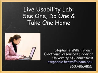 Live Usability Lab:  See One, Do One &  Take One Home  Stephanie Willen Brown  Electronic Resources Librarian University of Connecticut [email_address]   860.486.4855  