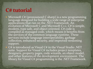  Microsoft C# (pronounced C sharp) is a new programming
  language designed for building a wide range of enterprise
  applications that run on the .NET Framework. An
  evolution of Microsoft C and Microsoft C++, C# is simple,
  modern, type safe, and object oriented. C# code is
  compiled as managed code, which means it benefits from
  the services of the common language runtime. These
  services include language interoperability, garbage
  collection, enhanced security, and improved versioning
  support.
 C# is introduced as Visual C# in the Visual Studio .NET
  suite. Support for Visual C# includes project templates,
  designers, property pages, code wizards, an object model,
  and other features of the development environment. The
  library for Visual C# programming is the .NET Framework.
 