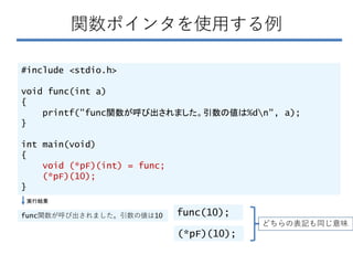 関数ポインタを使用する例
#include <stdio.h>
void func(int a)
{
printf("func関数が呼び出されました。引数の値は%dn", a);
}
int main(void)
{
void (*pF)(int) = func;
(*pF)(10);
}
実行結果
func関数が呼び出されました。引数の値は10
(*pF)(10);
func(10);
どちらの表記も同じ意味
 
