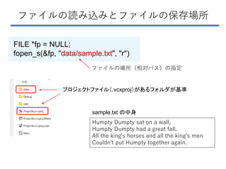 ファイルの読み込みとファイルの保存場所
FILE *fp = NULL;
fopen_s(&fp, "data/sample.txt", "r")
プロジェクトファイル（.vcxproj）があるフォルダが基準
Humpty Dumpty sat on a wall,
Humpty Dumpty had a great fall.
All the king's horses and all the king's men
Couldn't put Humpty together again.
sample.txt の中身
ファイルの場所（相対パス）の指定
 