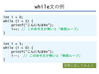 while文の例
int i = 0;
while (i < 5) {
printf("こんにちは¥n");
i++; // この命令文が無いと「無限ループ」
}
int i = 5;
while (i > 0) {
printf("こんにちは¥n");
i--; // この命令文が無いと「無限ループ」
}
実際に試してみよう
 