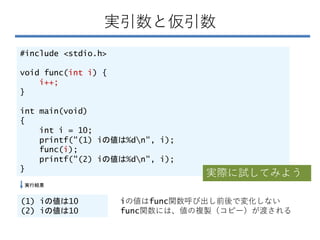 実引数と仮引数
#include <stdio.h>
void func(int i) {
i++;
}
int main(void)
{
int i = 10;
printf("(1) iの値は%dn", i);
func(i);
printf("(2) iの値は%dn", i);
}
(1) iの値は10
(2) iの値は10
実行結果
iの値はfunc関数呼び出し前後で変化しない
func関数には、値の複製（コピー）が渡される
実際に試してみよう
 