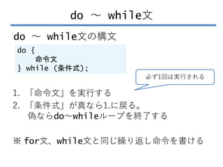 do ～ while文
do ～ while文の構文
do {
命令文
} while (条件式);
1. 「命令文」を実行する
2. 「条件式」が真なら1.に戻る。
偽ならdo～whileループを終了する
※ for文、while文と同じ繰り...