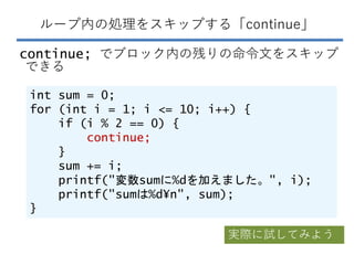 ループ内の処理をスキップする「continue」
continue; でブロック内の残りの命令文をスキップ
できる
int sum = 0;
for (int i = 1; i <= 10; i++) {
if (i % 2 == 0) {
c...