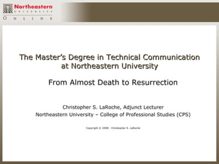 The Master’s Degree in Technical Communication
           at Northeastern University

         From Almost Death to Resurrection


              Christopher S. LaRoche, Adjunct Lecturer
    Northeastern University – College of Professional Studies (CPS)

                        Copyright © 2008 - Christopher S. LaRoche
 