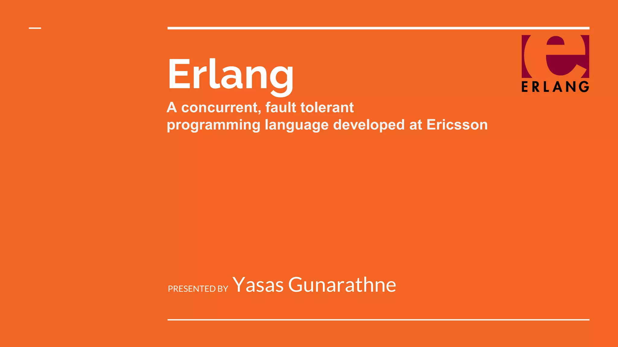 Erlang A concurrent, fault tolerant programming language developed at Ericsson PRESENTED BY Yasas Gunarathne 