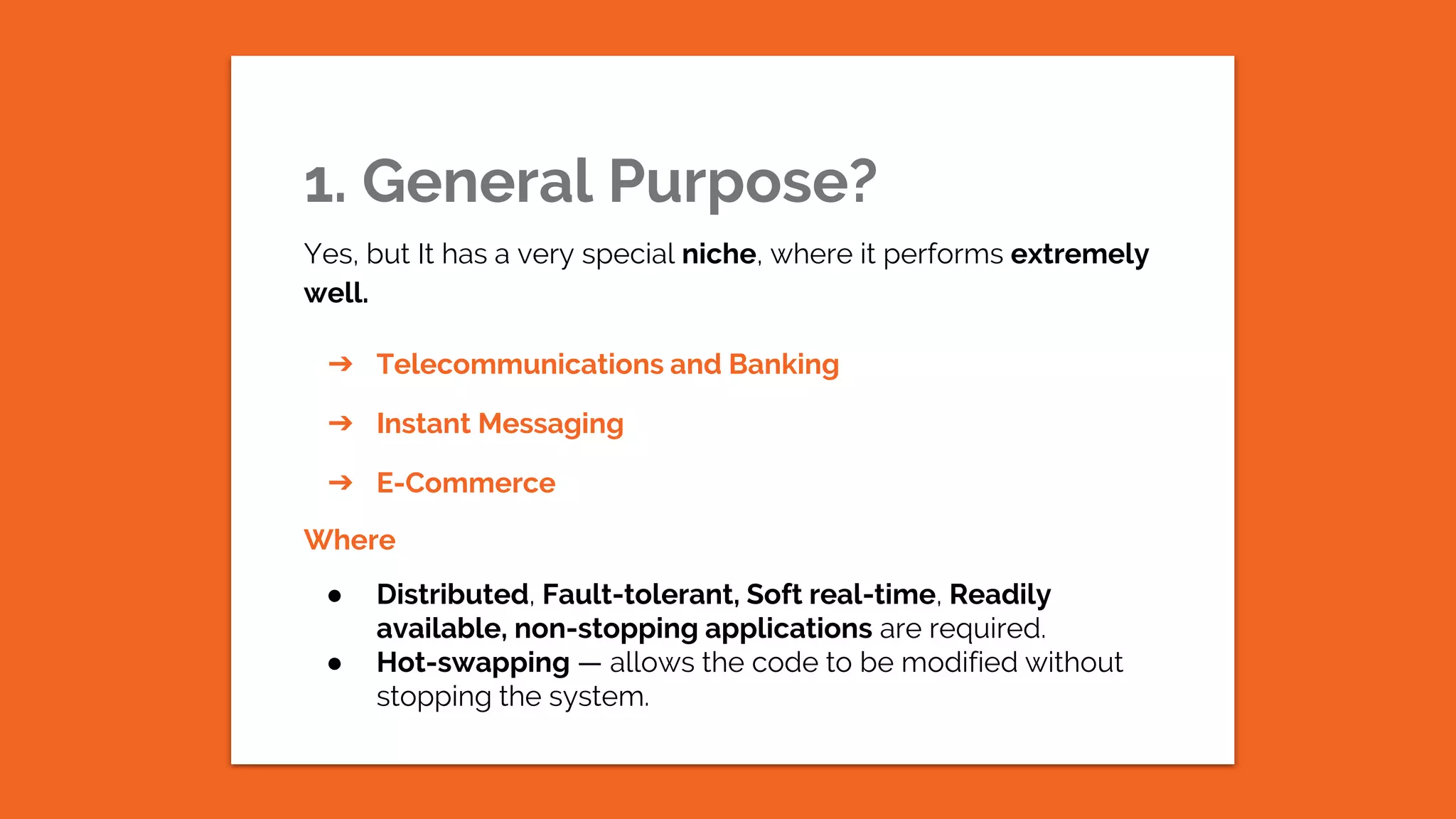 1. General Purpose? Yes, but It has a very special niche, where it performs extremely well. ➔ Telecommunications and Banking ➔ Instant Messaging ➔ E-Commerce Where ● Distributed, Fault-tolerant, Soft real-time, Readily available, non-stopping applications are required. ● Hot-swapping — allows the code to be modified without stopping the system. 
