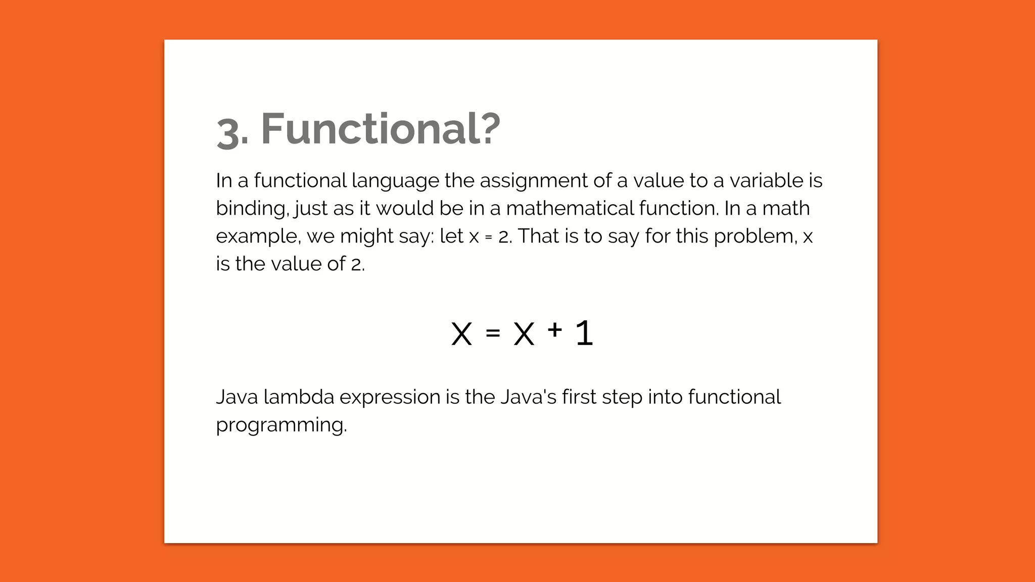 3. Functional? In a functional language the assignment of a value to a variable is binding, just as it would be in a mathematical function. In a math example, we might say: let x = 2. That is to say for this problem, x is the value of 2. x = x + 1 Java lambda expression is the Java's first step into functional programming. 