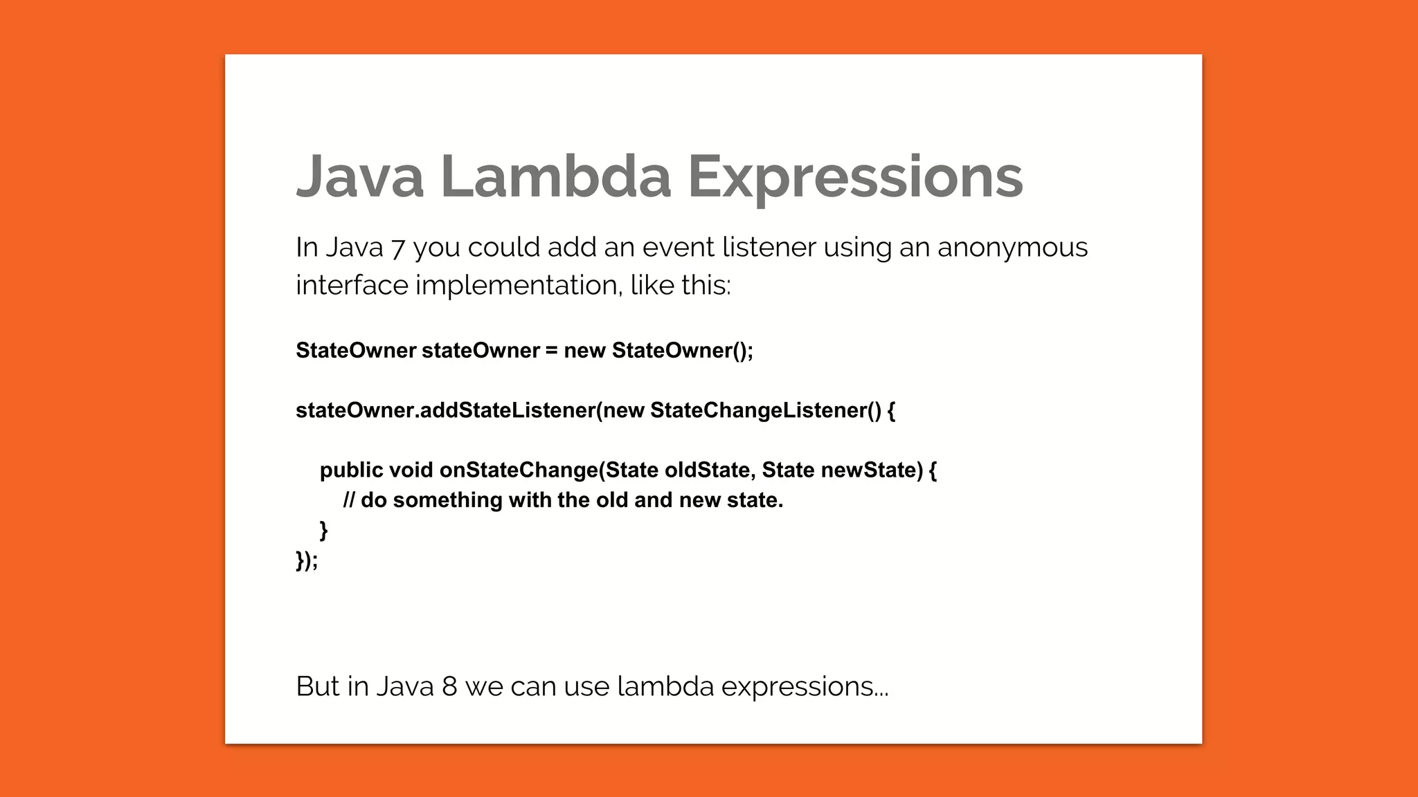 Java Lambda Expressions In Java 7 you could add an event listener using an anonymous interface implementation, like this: StateOwner stateOwner = new StateOwner(); stateOwner.addStateListener(new StateChangeListener() { public void onStateChange(State oldState, State newState) { // do something with the old and new state. } }); But in Java 8 we can use lambda expressions... 