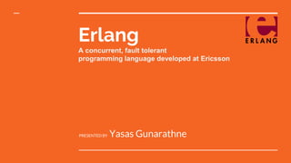 Erlang
A concurrent, fault tolerant
programming language developed at Ericsson
PRESENTED BY Yasas Gunarathne
 