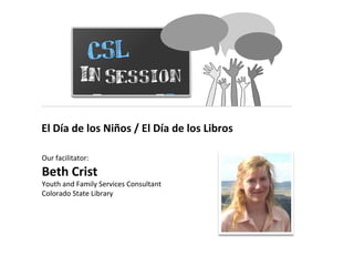 CSL In Session El Día de los Niños / El Día de los Libros Our facilitator:  Beth Crist Youth and Family Services Consultant Colorado State Library 