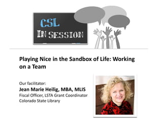 Playing Nice in the Sandbox of Life: Working
on a Team

Our facilitator:
Jean Marie Heilig, MBA, MLIS
Fiscal Officer, LSTA Grant Coordinator
Colorado State Library
 