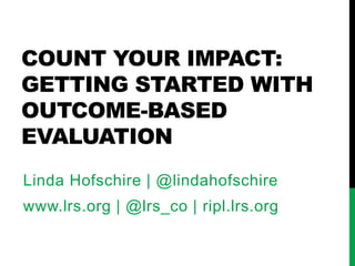 COUNT YOUR IMPACT:
GETTING STARTED WITH
OUTCOME-BASED
EVALUATION
Linda Hofschire | @lindahofschire
www.lrs.org | @lrs_co | ripl.lrs.org
 