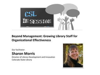 CSL In Session Beyond Management: Growing Library Staff for Organizational Effectiveness  Our facilitator:  Sharon Morris Director of Library Development and Innovation Colorado State Library 