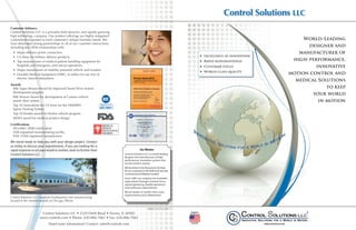 Control Solutions LLC
        Customer Intimacy
        Control Solutions LLC is a privately-held dynamic and rapidly-growing
        high technology company. Our product offerings are highly-integrated
        customized responses to each customer’s unique business needs. We                                                                                                                  World-Leading
        have developed strong partnerships in all of our customer interactions
        including key OEM relationships with:                                                                                                                                               designer and
           •	 Major defence prime contractors                                                                                                                                            manufacturer of
           •	 US Army for military defense products                                                                                                     hh excellence in innovation
           •	 Top manufacturer of medical patient handling equipment for                                                                                hh Rapid responsiveness        high-performance,
              hospitals and emergency and rescue operations.                                                                                            hh Customer focus                      innovative
           •	 Major manufacture of mobility powered vehicle and scooters
                                                                                                                                                        hh World-class quality
           •	 Durable Medical Equipment (DME), re-sellers for our line of                                                                                                             motion control and
              electric muscle stimulators
                                                                                                                                                                                        medical Solutions
        Awards
         BAE Super Bronze Award for Improved Turret Drive System                                                                                                                                   to keep
         development program.
                                                                                                                                                                                              your world
         BAE Bronze Award for development of Caimen vehicle
         power door system.                                                                                                                                                                     in motion
         Top 10 innovations for US Army for the HMMWV
         Egress Training System.
         Top 20 Vendor award for Stryker vehicle program
         MDEA award for medical product design.

        Certifications
         ISO-9001 2008 certification
         FDA-registered manufacturing facility
         FDA 510(k) registered manufacturer
        We stand ready to help you with your design project. Contact
        us today to discuss your requirements. If you are looking for a
        rapid response to set your world in motion, look no further than                                 Our Mission
        Control Solutions LLC.                                                            Control Solutions LLC is a world-leading
                                                                                          designer and manufacturer of high-
                                                                                          performance, innovative systems that
                                                                                          set the world in motion.
                                                                                          We are driven to be the partner of choice
                                                                                          for our customers in the Defense & Security,
                                                                                          Commercial and Medical markets.
                                                                                          Since 1989, our company has exceeded
                                                                                          expectations through customer focus,
                                                                                          rapid engineering, flexible operations
                                                                                          and continuous improvement. 
                                                                                          We are leaders in matters that count: 
                                                                                          responsiveness and collaboration
        Control Solutions LLC corporate headquarters and manufacturing
        located in the westren suburbs of Chicago, Illinois

                                                                                                                 BR0027-02 033011
                                       Control Solutions LLC • 2520 Diehl Road • Aurora, IL 60502                                         Designed &
                                                                                                                                         Manufactured

                                      www.controls.com • Phone: 630-806-7062 • Fax: 630-806-7065
                                           Need more information? Contact: sales@controls.com                                             In the USA




CSLLC Capabilities BR0027-02.indd 1                                                                                                                                                                     6/15/11 9:21 AM
 