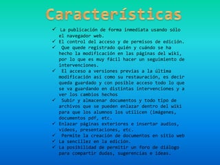  La publicación de forma inmediata usando sólo
el navegador web.
 El control del acceso y de permisos de edición.
 Que quede registrado quién y cuándo se ha
hecho la modificación en las páginas del wiki,
por lo que es muy fácil hacer un seguimiento de
intervenciones.
 El acceso a versiones previas a la última
modificación así como su restauración, es decir
queda guardado y con posible acceso todo lo que
se va guardando en distintas intervenciones y a
ver los cambios hechos
 Subir y almacenar documentos y todo tipo de
archivos que se pueden enlazar dentro del wiki
para que los alumnos los utilicen (imágenes,
documentos pdf, etc.
 Enlazar páginas exteriores e insertar audios,
vídeos, presentaciones, etc.
 Permite la creación de documentos en sitio web
 La sencillez en la edición.
 La posibilidad de permitir un foro de diálogo
para compartir dudas, sugerencias e ideas.
 