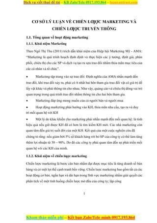 Dịch vụ viết thuê đề tài – KB Zalo/Tele 0917.193.864 – luanvantrust.com
Kham thảo miễn phí – Kết bạn Zalo/Tele mình 0917.193.864
CƠ SỞ LÝ LUẬN VỀ CHIẾN LƢỢC MARKETING VÀ
CHIẾN LƢỢC TRUYỀN THÔNG
1.1. Tổng quan về hoạt động marketing
1.1.1. Khái niệm Marketing
Theo Ngô Thị Thu (2011) trích dẫn khái niệm của Hiệp hội Marketing Mỹ - AMA:
“Marketing là quá trình hoạch định định và thực hiện các ý tưởng, định giá, phân
phối, chiêu thị cho các SP và dịch vụ tạo ra sựu trao đổi nhằm thỏa mãn mục tiêu của
các cá nhân và tổ chức”.
 Markeitng tập trung vào sự trao đổi: Định nghĩa của AMA nhấn mạnh đến
trao đổi, khi trao đổi xảy ra, phải có ít nhất hai bên tham gia trao đổi vật có giá trị để
lấy vật khác và phải thông tin cho nhau. Như vậy, quảng cáo và chiêu thị đóng vai trò
quan trọng trong quá trình trao đổi nhằm thông tin cho hai bên tham gia.
 Marketing đáp ứng mong muốn của cả người bán và người mua

 Hoạt động marketing phải hướng vào KH, thỏa mãn nhu cầu, tạo ra và duy
trì mối quan hệ với KH

 Một lý do khác khiến cho marketing phải nhấn mạnh đến mối quan hệ: là tính
hiệu quả nếu giữ được KH đã có hơn là tìm kiếm KH mới. Các nhà marketing còn
quan tâm đến giá trị suốt đời của một KH. Kết quả của một cuộc nghiên cứu đã
chứng tỏ rằng: nếu giảm bớt 5% số khách hàng rời bỏ SP của công ty có thể làm tăng
thêm lợi nhuận từ 30 – 90%. Do đó các công ty phải quan tâm đến sự phát triển mối
quan hệ với các KH của mình.
1.1.2. Khái niệm về chiến lƣợc marketing
Chiến lược marketing là bước căn bản nhằm đạt được mục tiêu là tăng doanh số bán
hàng và có một lợi thế cạnh tranh bền vững. Chiến lược marketing bao gồm tất cả các
hoạt động cơ bản, ngắn hạn và dài hạn trong lĩnh vực marketing nhằm giải quyết các
phân tích về một tình huống chiến lược mở đầu của công ty; lập công
1
 
