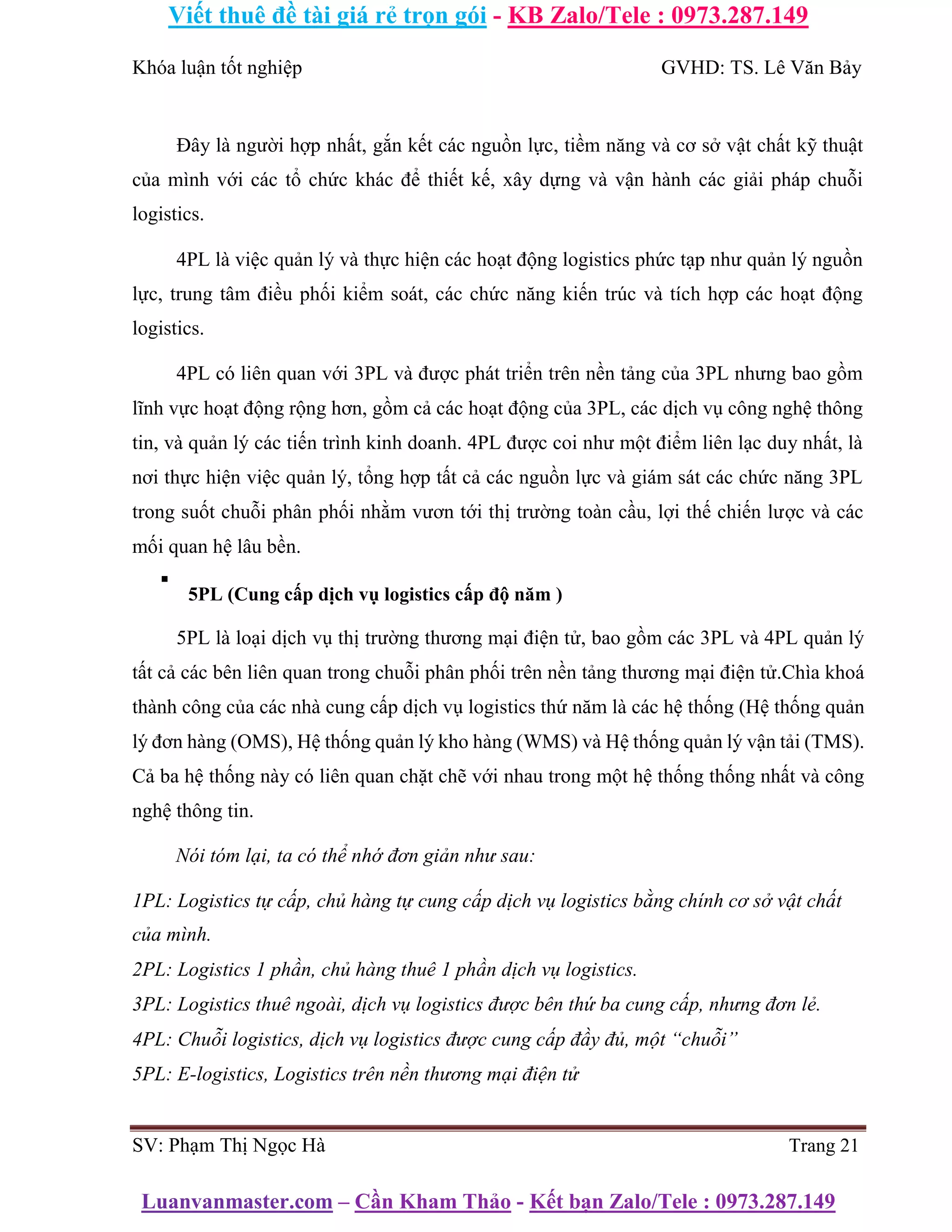 Viết thuê đề tài giá rẻ trọn gói - KB Zalo/Tele : 0973.287.149
Luanvanmaster.com – Cần Kham Thảo - Kết bạn Zalo/Tele : 0973.287.149
Khóa luận tốt nghiệp GVHD: TS. Lê Văn Bảy
Đây là người hợp nhất, gắn kết các nguồn lực, tiềm năng và cơ sở vật chất kỹ thuật
của mình với các tổ chức khác để thiết kế, xây dựng và vận hành các giải pháp chuỗi
logistics.
4PL là việc quản lý và thực hiện các hoạt động logistics phức tạp như quản lý nguồn
lực, trung tâm điều phối kiểm soát, các chức năng kiến trúc và tích hợp các hoạt động
logistics.
4PL có liên quan với 3PL và được phát triển trên nền tảng của 3PL nhưng bao gồm
lĩnh vực hoạt động rộng hơn, gồm cả các hoạt động của 3PL, các dịch vụ công nghệ thông
tin, và quản lý các tiến trình kinh doanh. 4PL được coi như một điểm liên lạc duy nhất, là
nơi thực hiện việc quản lý, tổng hợp tất cả các nguồn lực và giám sát các chức năng 3PL
trong suốt chuỗi phân phối nhằm vươn tới thị trường toàn cầu, lợi thế chiến lược và các
mối quan hệ lâu bền.
▪
5PL (Cung cấp dịch vụ logistics cấp độ năm )
5PL là loại dịch vụ thị trường thương mại điện tử, bao gồm các 3PL và 4PL quản lý
tất cả các bên liên quan trong chuỗi phân phối trên nền tảng thương mại điện tử.Chìa khoá
thành công của các nhà cung cấp dịch vụ logistics thứ năm là các hệ thống (Hệ thống quản
lý đơn hàng (OMS), Hệ thống quản lý kho hàng (WMS) và Hệ thống quản lý vận tải (TMS).
Cả ba hệ thống này có liên quan chặt chẽ với nhau trong một hệ thống thống nhất và công
nghệ thông tin.
Nói tóm lại, ta có thể nhớ đơn giản như sau:
1PL: Logistics tự cấp, chủ hàng tự cung cấp dịch vụ logistics bằng chính cơ sở vật chất
của mình.
2PL: Logistics 1 phần, chủ hàng thuê 1 phần dịch vụ logistics.
3PL: Logistics thuê ngoài, dịch vụ logistics được bên thứ ba cung cấp, nhưng đơn lẻ.
4PL: Chuỗi logistics, dịch vụ logistics được cung cấp đầy đủ, một “chuỗi”
5PL: E-logistics, Logistics trên nền thương mại điện tử
SV: Phạm Thị Ngọc Hà Trang 21
 