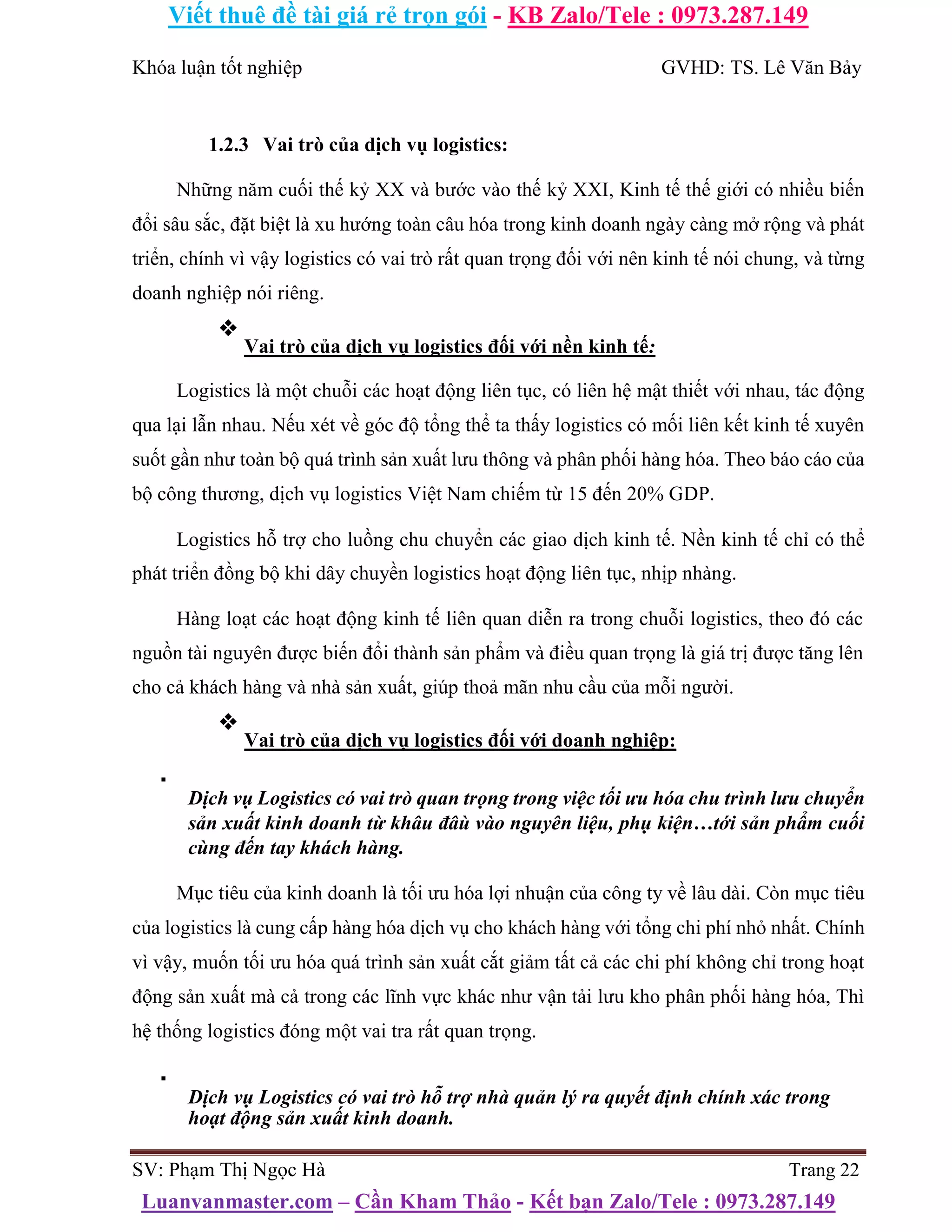 Viết thuê đề tài giá rẻ trọn gói - KB Zalo/Tele : 0973.287.149
Luanvanmaster.com – Cần Kham Thảo - Kết bạn Zalo/Tele : 0973.287.149
Khóa luận tốt nghiệp GVHD: TS. Lê Văn Bảy
1.2.3 Vai trò của dịch vụ logistics:
Những năm cuối thế kỷ XX và bước vào thế kỷ XXI, Kinh tế thế giới có nhiều biến
đổi sâu sắc, đặt biệt là xu hướng toàn câu hóa trong kinh doanh ngày càng mở rộng và phát
triển, chính vì vậy logistics có vai trò rất quan trọng đối với nên kinh tế nói chung, và từng
doanh nghiệp nói riêng.
❖
Vai trò của dịch vụ logistics đối với nền kinh tế:
Logistics là một chuỗi các hoạt động liên tục, có liên hệ mật thiết với nhau, tác động
qua lại lẫn nhau. Nếu xét về góc độ tổng thể ta thấy logistics có mối liên kết kinh tế xuyên
suốt gần như toàn bộ quá trình sản xuất lưu thông và phân phối hàng hóa. Theo báo cáo của
bộ công thương, dịch vụ logistics Việt Nam chiếm từ 15 đến 20% GDP.
Logistics hỗ trợ cho luồng chu chuyển các giao dịch kinh tế. Nền kinh tế chỉ có thể
phát triển đồng bộ khi dây chuyền logistics hoạt động liên tục, nhịp nhàng.
Hàng loạt các hoạt động kinh tế liên quan diễn ra trong chuỗi logistics, theo đó các
nguồn tài nguyên được biến đổi thành sản phẩm và điều quan trọng là giá trị được tăng lên
cho cả khách hàng và nhà sản xuất, giúp thoả mãn nhu cầu của mỗi người.
❖
Vai trò của dịch vụ logistics đối với doanh nghiệp:
▪
Dịch vụ Logistics có vai trò quan trọng trong việc tối ưu hóa chu trình lưu chuyển
sản xuất kinh doanh từ khâu đâù vào nguyên liệu, phụ kiện…tới sản phẩm cuối
cùng đến tay khách hàng.
Mục tiêu của kinh doanh là tối ưu hóa lợi nhuận của công ty về lâu dài. Còn mục tiêu
của logistics là cung cấp hàng hóa dịch vụ cho khách hàng với tổng chi phí nhỏ nhất. Chính
vì vậy, muốn tối ưu hóa quá trình sản xuất cắt giảm tất cả các chi phí không chỉ trong hoạt
động sản xuất mà cả trong các lĩnh vực khác như vận tải lưu kho phân phối hàng hóa, Thì
hệ thống logistics đóng một vai tra rất quan trọng.
▪
Dịch vụ Logistics có vai trò hỗ trợ nhà quản lý ra quyết định chính xác trong
hoạt động sản xuất kinh doanh.
SV: Phạm Thị Ngọc Hà Trang 22
 