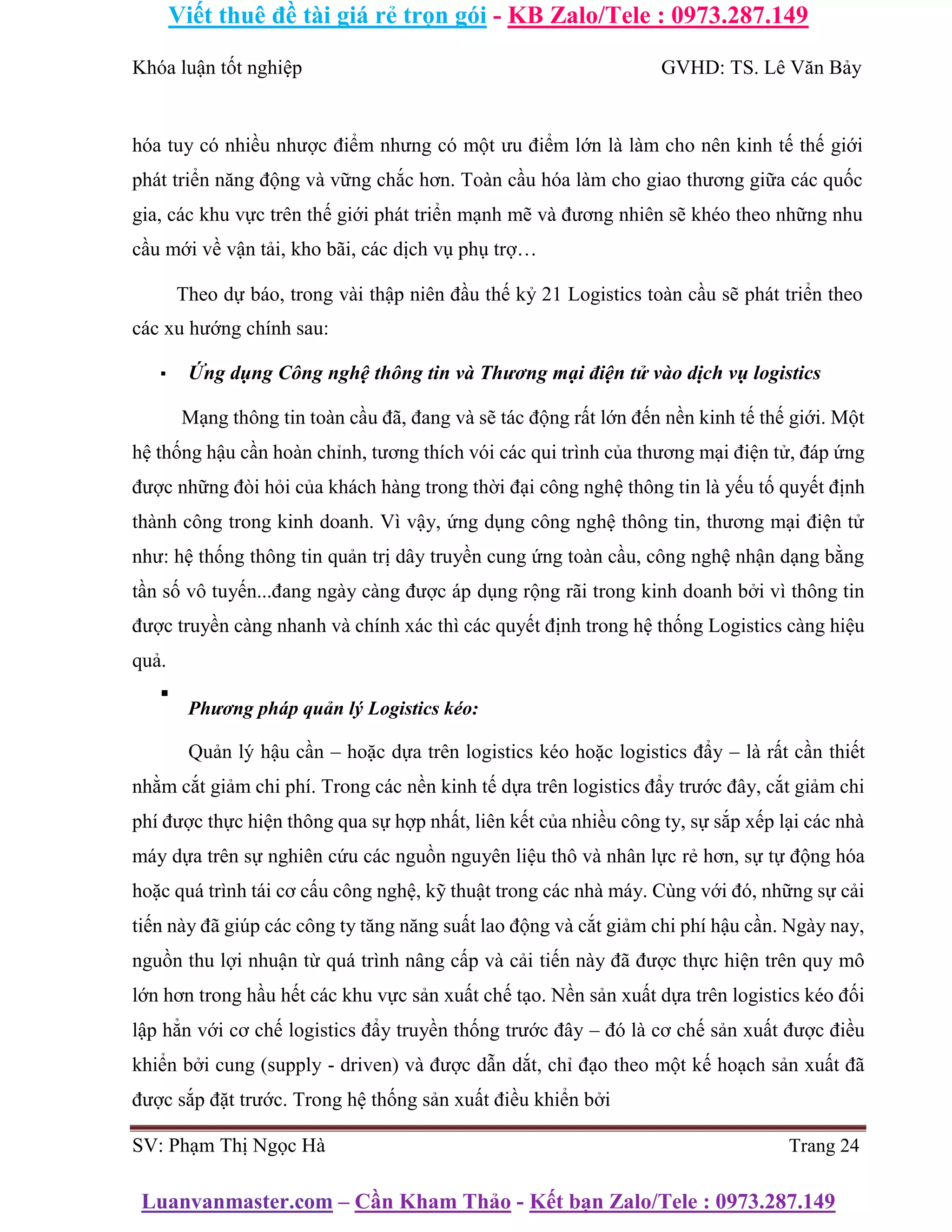 Viết thuê đề tài giá rẻ trọn gói - KB Zalo/Tele : 0973.287.149
Luanvanmaster.com – Cần Kham Thảo - Kết bạn Zalo/Tele : 0973.287.149
Khóa luận tốt nghiệp GVHD: TS. Lê Văn Bảy
hóa tuy có nhiều nhược điểm nhưng có một ưu điểm lớn là làm cho nên kinh tế thế giới
phát triển năng động và vững chắc hơn. Toàn cầu hóa làm cho giao thương giữa các quốc
gia, các khu vực trên thế giới phát triển mạnh mẽ và đương nhiên sẽ khéo theo những nhu
cầu mới về vận tải, kho bãi, các dịch vụ phụ trợ…
Theo dự báo, trong vài thập niên đầu thế kỷ 21 Logistics toàn cầu sẽ phát triển theo
các xu hướng chính sau:
▪ Ứng dụng Công nghệ thông tin và Thương mại điện tử vào dịch vụ logistics
Mạng thông tin toàn cầu đã, đang và sẽ tác động rất lớn đến nền kinh tế thế giới. Một
hệ thống hậu cần hoàn chỉnh, tương thích vói các qui trình của thương mại điện tử, đáp ứng
được những đòi hỏi của khách hàng trong thời đại công nghệ thông tin là yếu tố quyết định
thành công trong kinh doanh. Vì vậy, ứng dụng công nghệ thông tin, thương mại điện tử
như: hệ thống thông tin quản trị dây truyền cung ứng toàn cầu, công nghệ nhận dạng bằng
tần số vô tuyến...đang ngày càng được áp dụng rộng rãi trong kinh doanh bởi vì thông tin
được truyền càng nhanh và chính xác thì các quyết định trong hệ thống Logistics càng hiệu
quả.
▪
Phương pháp quản lý Logistics kéo:
Quản lý hậu cần – hoặc dựa trên logistics kéo hoặc logistics đẩy – là rất cần thiết
nhằm cắt giảm chi phí. Trong các nền kinh tế dựa trên logistics đẩy trước đây, cắt giảm chi
phí được thực hiện thông qua sự hợp nhất, liên kết của nhiều công ty, sự sắp xếp lại các nhà
máy dựa trên sự nghiên cứu các nguồn nguyên liệu thô và nhân lực rẻ hơn, sự tự động hóa
hoặc quá trình tái cơ cấu công nghệ, kỹ thuật trong các nhà máy. Cùng với đó, những sự cải
tiến này đã giúp các công ty tăng năng suất lao động và cắt giảm chi phí hậu cần. Ngày nay,
nguồn thu lợi nhuận từ quá trình nâng cấp và cải tiến này đã được thực hiện trên quy mô
lớn hơn trong hầu hết các khu vực sản xuất chế tạo. Nền sản xuất dựa trên logistics kéo đối
lập hẳn với cơ chế logistics đẩy truyền thống trước đây – đó là cơ chế sản xuất được điều
khiển bởi cung (supply - driven) và được dẫn dắt, chỉ đạo theo một kế hoạch sản xuất đã
được sắp đặt trước. Trong hệ thống sản xuất điều khiển bởi
SV: Phạm Thị Ngọc Hà Trang 24
 