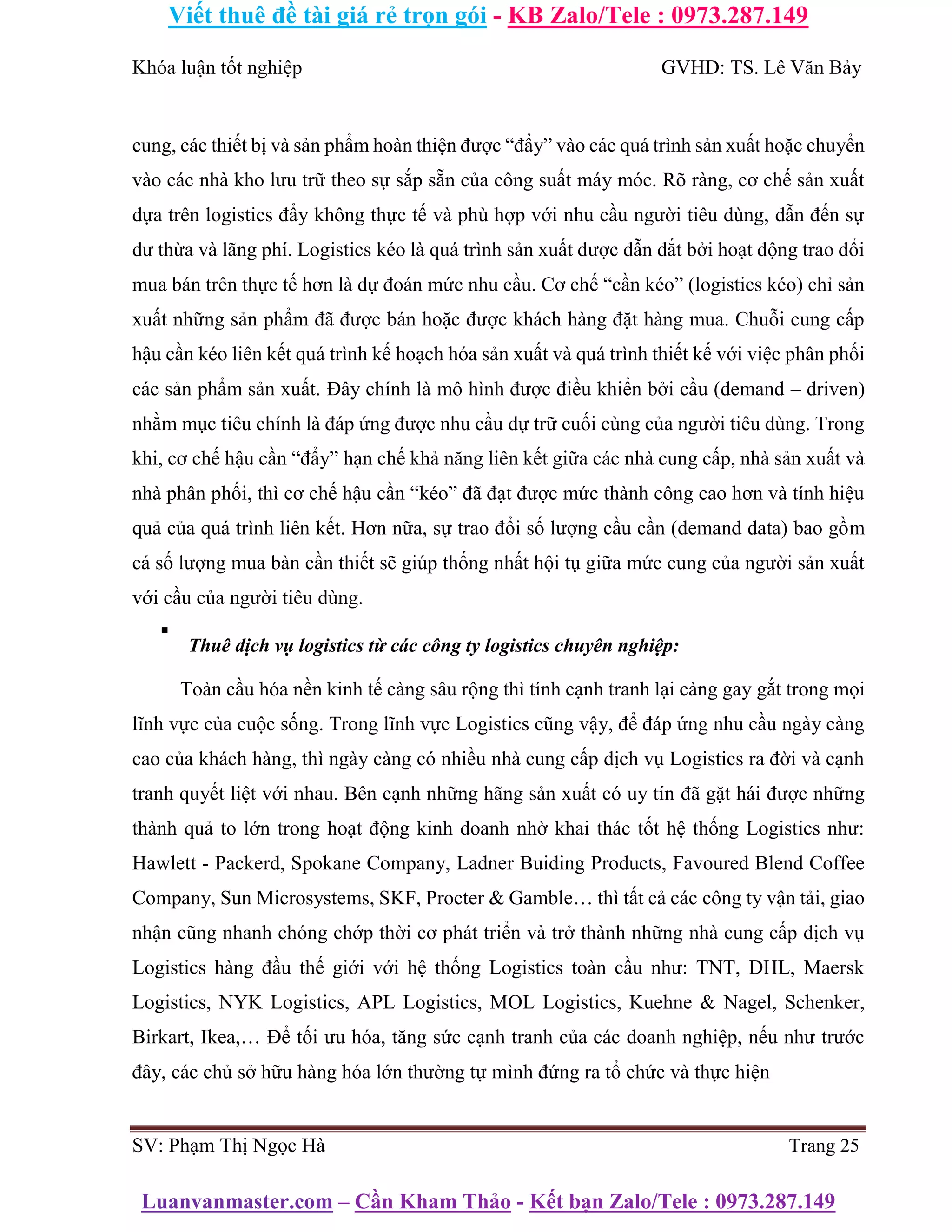 Viết thuê đề tài giá rẻ trọn gói - KB Zalo/Tele : 0973.287.149
Luanvanmaster.com – Cần Kham Thảo - Kết bạn Zalo/Tele : 0973.287.149
Khóa luận tốt nghiệp GVHD: TS. Lê Văn Bảy
cung, các thiết bị và sản phẩm hoàn thiện được “đẩy” vào các quá trình sản xuất hoặc chuyển
vào các nhà kho lưu trữ theo sự sắp sẵn của công suất máy móc. Rõ ràng, cơ chế sản xuất
dựa trên logistics đẩy không thực tế và phù hợp với nhu cầu người tiêu dùng, dẫn đến sự
dư thừa và lãng phí. Logistics kéo là quá trình sản xuất được dẫn dắt bởi hoạt động trao đổi
mua bán trên thực tế hơn là dự đoán mức nhu cầu. Cơ chế “cần kéo” (logistics kéo) chỉ sản
xuất những sản phẩm đã được bán hoặc được khách hàng đặt hàng mua. Chuỗi cung cấp
hậu cần kéo liên kết quá trình kế hoạch hóa sản xuất và quá trình thiết kế với việc phân phối
các sản phẩm sản xuất. Đây chính là mô hình được điều khiển bởi cầu (demand – driven)
nhằm mục tiêu chính là đáp ứng được nhu cầu dự trữ cuối cùng của người tiêu dùng. Trong
khi, cơ chế hậu cần “đẩy” hạn chế khả năng liên kết giữa các nhà cung cấp, nhà sản xuất và
nhà phân phối, thì cơ chế hậu cần “kéo” đã đạt được mức thành công cao hơn và tính hiệu
quả của quá trình liên kết. Hơn nữa, sự trao đổi số lượng cầu cần (demand data) bao gồm
cá số lượng mua bàn cần thiết sẽ giúp thống nhất hội tụ giữa mức cung của người sản xuất
với cầu của người tiêu dùng.
▪
Thuê dịch vụ logistics từ các công ty logistics chuyên nghiệp:
Toàn cầu hóa nền kinh tế càng sâu rộng thì tính cạnh tranh lại càng gay gắt trong mọi
lĩnh vực của cuộc sống. Trong lĩnh vực Logistics cũng vậy, để đáp ứng nhu cầu ngày càng
cao của khách hàng, thì ngày càng có nhiều nhà cung cấp dịch vụ Logistics ra đời và cạnh
tranh quyết liệt với nhau. Bên cạnh những hãng sản xuất có uy tín đã gặt hái được những
thành quả to lớn trong hoạt động kinh doanh nhờ khai thác tốt hệ thống Logistics như:
Hawlett - Packerd, Spokane Company, Ladner Buiding Products, Favoured Blend Coffee
Company, Sun Microsystems, SKF, Procter & Gamble… thì tất cả các công ty vận tải, giao
nhận cũng nhanh chóng chớp thời cơ phát triển và trở thành những nhà cung cấp dịch vụ
Logistics hàng đầu thế giới với hệ thống Logistics toàn cầu như: TNT, DHL, Maersk
Logistics, NYK Logistics, APL Logistics, MOL Logistics, Kuehne & Nagel, Schenker,
Birkart, Ikea,… Để tối ưu hóa, tăng sức cạnh tranh của các doanh nghiệp, nếu như trước
đây, các chủ sở hữu hàng hóa lớn thường tự mình đứng ra tổ chức và thực hiện
SV: Phạm Thị Ngọc Hà Trang 25
 