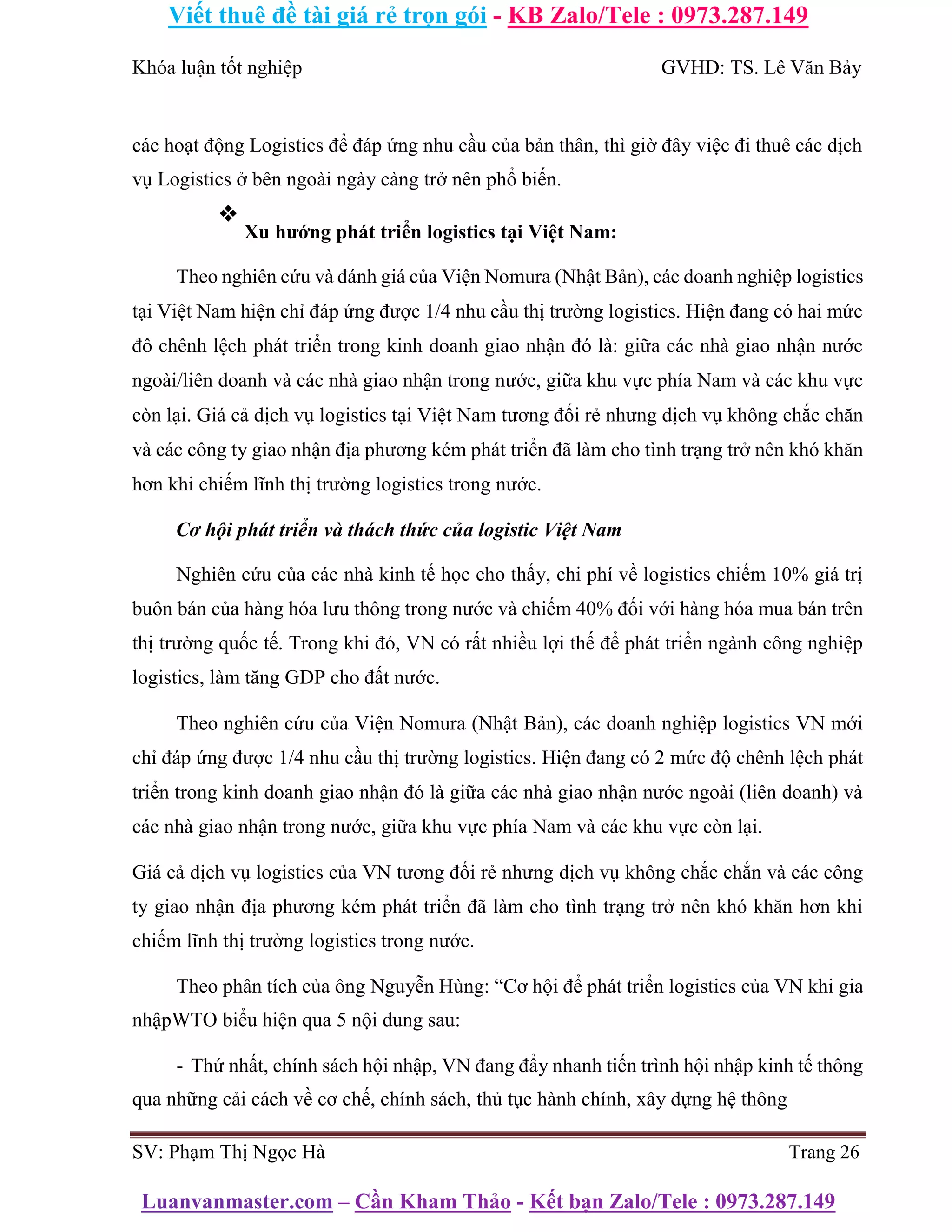 Viết thuê đề tài giá rẻ trọn gói - KB Zalo/Tele : 0973.287.149
Luanvanmaster.com – Cần Kham Thảo - Kết bạn Zalo/Tele : 0973.287.149
Khóa luận tốt nghiệp GVHD: TS. Lê Văn Bảy
các hoạt động Logistics để đáp ứng nhu cầu của bản thân, thì giờ đây việc đi thuê các dịch
vụ Logistics ở bên ngoài ngày càng trở nên phổ biến.
❖
Xu hướng phát triển logistics tại Việt Nam:
Theo nghiên cứu và đánh giá của Viện Nomura (Nhật Bản), các doanh nghiệp logistics
tại Việt Nam hiện chỉ đáp ứng được 1/4 nhu cầu thị trường logistics. Hiện đang có hai mức
đô chênh lệch phát triển trong kinh doanh giao nhận đó là: giữa các nhà giao nhận nước
ngoài/liên doanh và các nhà giao nhận trong nước, giữa khu vực phía Nam và các khu vực
còn lại. Giá cả dịch vụ logistics tại Việt Nam tương đối rẻ nhưng dịch vụ không chắc chăn
và các công ty giao nhận địa phương kém phát triển đã làm cho tình trạng trở nên khó khăn
hơn khi chiếm lĩnh thị trường logistics trong nước.
Cơ hội phát triển và thách thức của logistic Việt Nam
Nghiên cứu của các nhà kinh tế học cho thấy, chi phí về logistics chiếm 10% giá trị
buôn bán của hàng hóa lưu thông trong nước và chiếm 40% đối với hàng hóa mua bán trên
thị trường quốc tế. Trong khi đó, VN có rất nhiều lợi thế để phát triển ngành công nghiệp
logistics, làm tăng GDP cho đất nước.
Theo nghiên cứu của Viện Nomura (Nhật Bản), các doanh nghiệp logistics VN mới
chỉ đáp ứng được 1/4 nhu cầu thị trường logistics. Hiện đang có 2 mức độ chênh lệch phát
triển trong kinh doanh giao nhận đó là giữa các nhà giao nhận nước ngoài (liên doanh) và
các nhà giao nhận trong nước, giữa khu vực phía Nam và các khu vực còn lại.
Giá cả dịch vụ logistics của VN tương đối rẻ nhưng dịch vụ không chắc chắn và các công
ty giao nhận địa phương kém phát triển đã làm cho tình trạng trở nên khó khăn hơn khi
chiếm lĩnh thị trường logistics trong nước.
Theo phân tích của ông Nguyễn Hùng: “Cơ hội để phát triển logistics của VN khi gia
nhậpWTO biểu hiện qua 5 nội dung sau:
- Thứ nhất, chính sách hội nhập, VN đang đẩy nhanh tiến trình hội nhập kinh tế thông
qua những cải cách về cơ chế, chính sách, thủ tục hành chính, xây dựng hệ thông
SV: Phạm Thị Ngọc Hà Trang 26
 