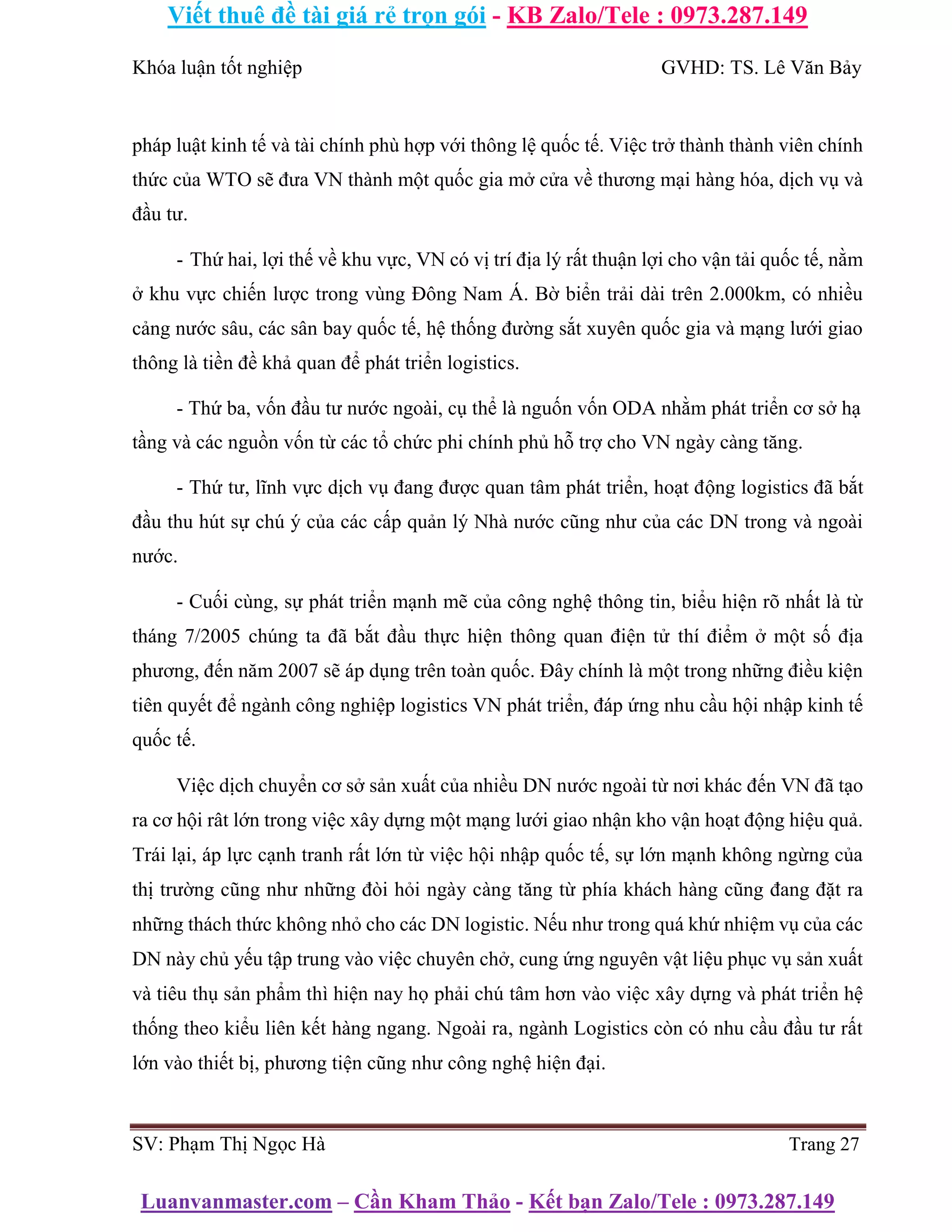 Viết thuê đề tài giá rẻ trọn gói - KB Zalo/Tele : 0973.287.149
Luanvanmaster.com – Cần Kham Thảo - Kết bạn Zalo/Tele : 0973.287.149
Khóa luận tốt nghiệp GVHD: TS. Lê Văn Bảy
pháp luật kinh tế và tài chính phù hợp với thông lệ quốc tế. Việc trở thành thành viên chính
thức của WTO sẽ đưa VN thành một quốc gia mở cửa về thương mại hàng hóa, dịch vụ và
đầu tư.
- Thứ hai, lợi thế về khu vực, VN có vị trí địa lý rất thuận lợi cho vận tải quốc tế, nằm
ở khu vực chiến lược trong vùng Đông Nam Á. Bờ biển trải dài trên 2.000km, có nhiều
cảng nước sâu, các sân bay quốc tế, hệ thống đường sắt xuyên quốc gia và mạng lưới giao
thông là tiền đề khả quan để phát triển logistics.
- Thứ ba, vốn đầu tư nước ngoài, cụ thể là nguốn vốn ODA nhằm phát triển cơ sở hạ
tầng và các nguồn vốn từ các tổ chức phi chính phủ hỗ trợ cho VN ngày càng tăng.
- Thứ tư, lĩnh vực dịch vụ đang được quan tâm phát triển, hoạt động logistics đã bắt
đầu thu hút sự chú ý của các cấp quản lý Nhà nước cũng như của các DN trong và ngoài
nước.
- Cuối cùng, sự phát triển mạnh mẽ của công nghệ thông tin, biểu hiện rõ nhất là từ
tháng 7/2005 chúng ta đã bắt đầu thực hiện thông quan điện tử thí điểm ở một số địa
phương, đến năm 2007 sẽ áp dụng trên toàn quốc. Đây chính là một trong những điều kiện
tiên quyết để ngành công nghiệp logistics VN phát triển, đáp ứng nhu cầu hội nhập kinh tế
quốc tế.
Việc dịch chuyển cơ sở sản xuất của nhiều DN nước ngoài từ nơi khác đến VN đã tạo
ra cơ hội rât lớn trong việc xây dựng một mạng lưới giao nhận kho vận hoạt động hiệu quả.
Trái lại, áp lực cạnh tranh rất lớn từ việc hội nhập quốc tế, sự lớn mạnh không ngừng của
thị trường cũng như những đòi hỏi ngày càng tăng từ phía khách hàng cũng đang đặt ra
những thách thức không nhỏ cho các DN logistic. Nếu như trong quá khứ nhiệm vụ của các
DN này chủ yếu tập trung vào việc chuyên chở, cung ứng nguyên vật liệu phục vụ sản xuất
và tiêu thụ sản phẩm thì hiện nay họ phải chú tâm hơn vào việc xây dựng và phát triển hệ
thống theo kiểu liên kết hàng ngang. Ngoài ra, ngành Logistics còn có nhu cầu đầu tư rất
lớn vào thiết bị, phương tiện cũng như công nghệ hiện đại.
SV: Phạm Thị Ngọc Hà Trang 27
 