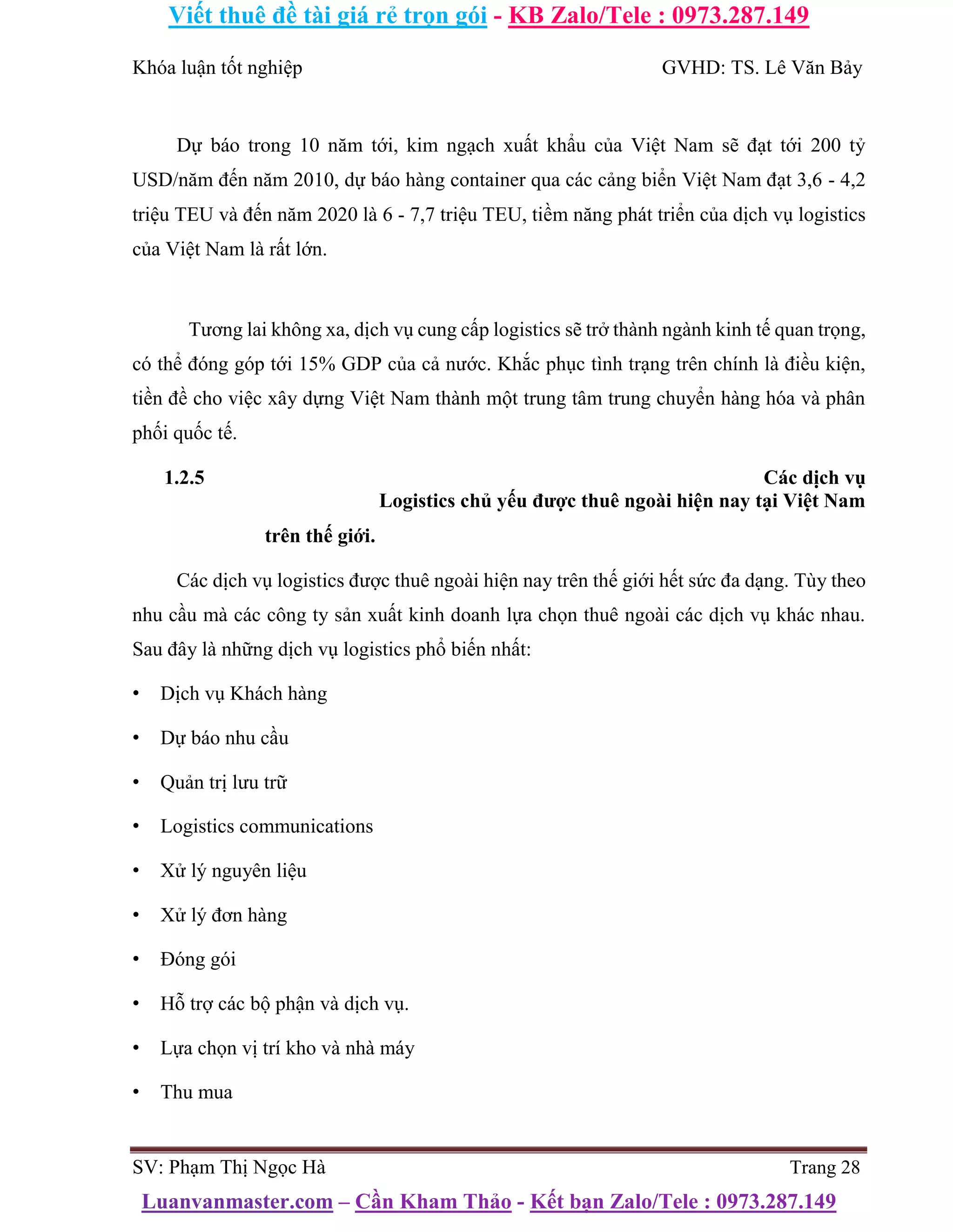 Viết thuê đề tài giá rẻ trọn gói - KB Zalo/Tele : 0973.287.149
Luanvanmaster.com – Cần Kham Thảo - Kết bạn Zalo/Tele : 0973.287.149
Khóa luận tốt nghiệp GVHD: TS. Lê Văn Bảy
Dự báo trong 10 năm tới, kim ngạch xuất khẩu của Việt Nam sẽ đạt tới 200 tỷ
USD/năm đến năm 2010, dự báo hàng container qua các cảng biển Việt Nam đạt 3,6 - 4,2
triệu TEU và đến năm 2020 là 6 - 7,7 triệu TEU, tiềm năng phát triển của dịch vụ logistics
của Việt Nam là rất lớn.
Tương lai không xa, dịch vụ cung cấp logistics sẽ trở thành ngành kinh tế quan trọng,
có thể đóng góp tới 15% GDP của cả nước. Khắc phục tình trạng trên chính là điều kiện,
tiền đề cho việc xây dựng Việt Nam thành một trung tâm trung chuyển hàng hóa và phân
phối quốc tế.
1.2.5 Các dịch vụ
Logistics chủ yếu được thuê ngoài hiện nay tại Việt Nam
trên thế giới.
Các dịch vụ logistics được thuê ngoài hiện nay trên thế giới hết sức đa dạng. Tùy theo
nhu cầu mà các công ty sản xuất kinh doanh lựa chọn thuê ngoài các dịch vụ khác nhau.
Sau đây là những dịch vụ logistics phổ biến nhất:
• Dịch vụ Khách hàng
• Dự báo nhu cầu
• Quản trị lưu trữ
• Logistics communications
• Xử lý nguyên liệu
• Xử lý đơn hàng
• Đóng gói
• Hỗ trợ các bộ phận và dịch vụ.
• Lựa chọn vị trí kho và nhà máy
• Thu mua
SV: Phạm Thị Ngọc Hà Trang 28
 