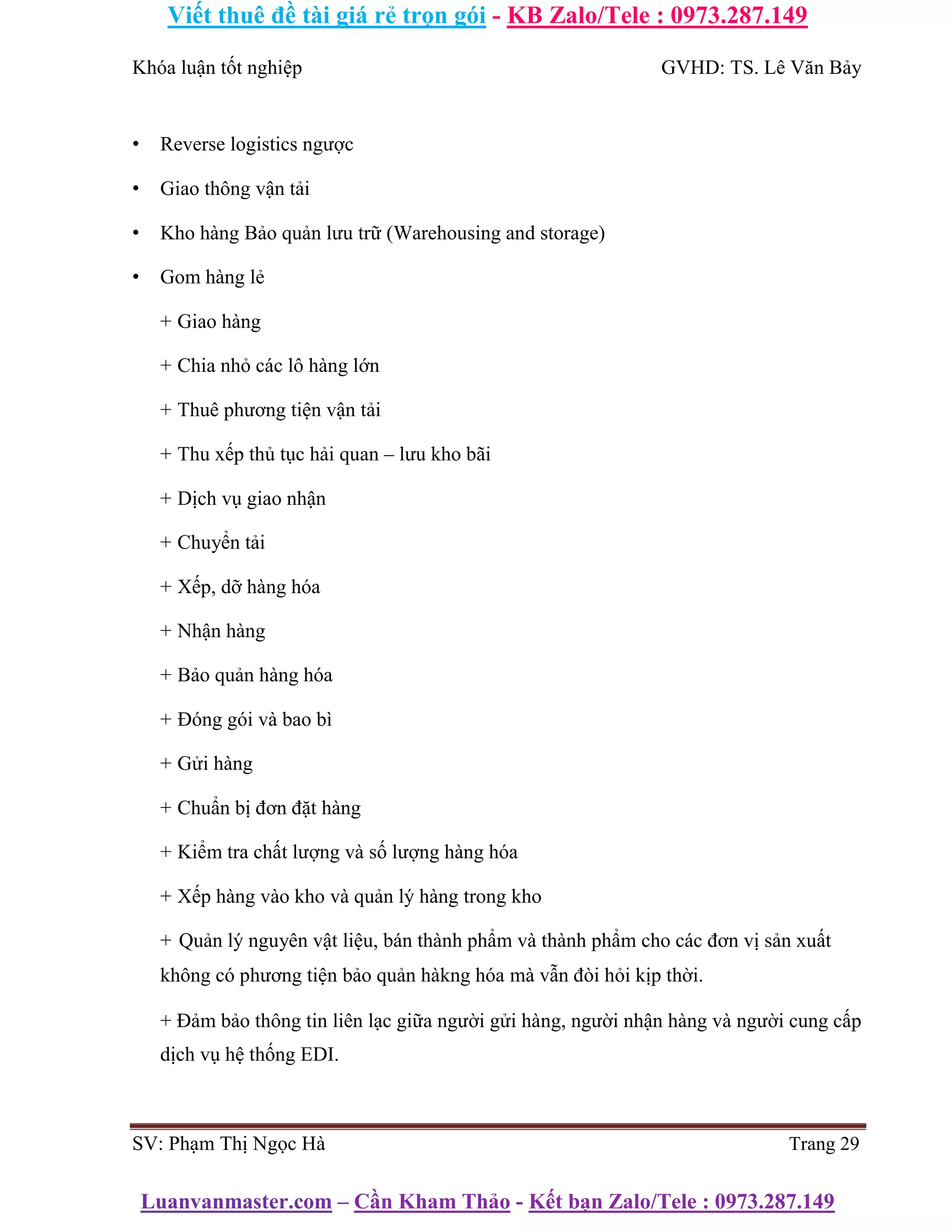 Viết thuê đề tài giá rẻ trọn gói - KB Zalo/Tele : 0973.287.149
Luanvanmaster.com – Cần Kham Thảo - Kết bạn Zalo/Tele : 0973.287.149
Khóa luận tốt nghiệp GVHD: TS. Lê Văn Bảy
• Reverse logistics ngược
• Giao thông vận tải
• Kho hàng Bảo quản lưu trữ (Warehousing and storage)
• Gom hàng lẻ
+ Giao hàng
+ Chia nhỏ các lô hàng lớn
+ Thuê phương tiện vận tải
+ Thu xếp thủ tục hải quan – lưu kho bãi
+ Dịch vụ giao nhận
+ Chuyển tải
+ Xếp, dỡ hàng hóa
+ Nhận hàng
+ Bảo quản hàng hóa
+ Đóng gói và bao bì
+ Gửi hàng
+ Chuẩn bị đơn đặt hàng
+ Kiểm tra chất lượng và số lượng hàng hóa
+ Xếp hàng vào kho và quản lý hàng trong kho
+ Quản lý nguyên vật liệu, bán thành phẩm và thành phẩm cho các đơn vị sản xuất
không có phương tiện bảo quản hàkng hóa mà vẫn đòi hỏi kịp thời.
+ Đảm bảo thông tin liên lạc giữa người gửi hàng, người nhận hàng và người cung cấp
dịch vụ hệ thống EDI.
SV: Phạm Thị Ngọc Hà Trang 29
 