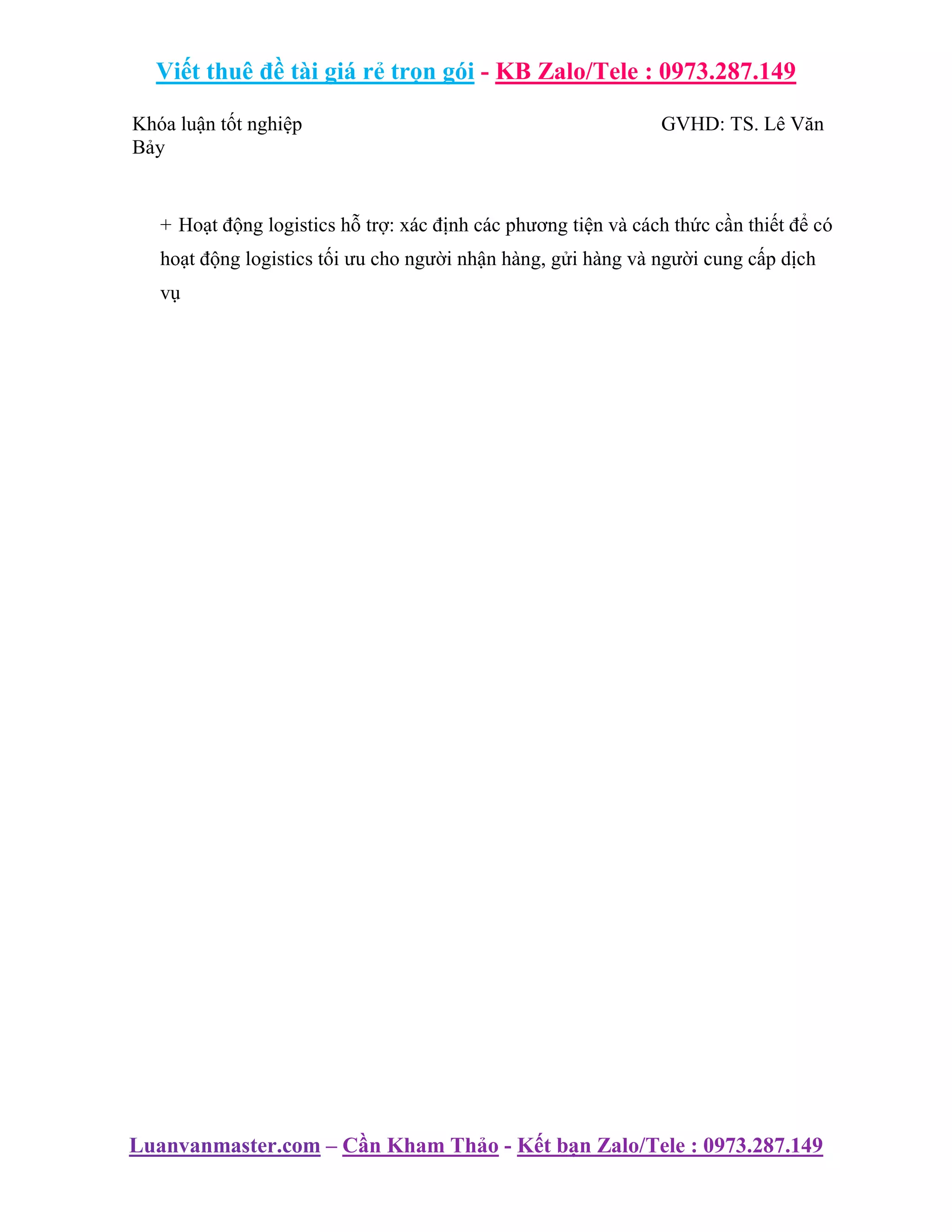 Viết thuê đề tài giá rẻ trọn gói - KB Zalo/Tele : 0973.287.149
Luanvanmaster.com – Cần Kham Thảo - Kết bạn Zalo/Tele : 0973.287.149
Khóa luận tốt nghiệp GVHD: TS. Lê Văn
Bảy
+ Hoạt động logistics hỗ trợ: xác định các phương tiện và cách thức cần thiết để có
hoạt động logistics tối ưu cho người nhận hàng, gửi hàng và người cung cấp dịch
vụ
 